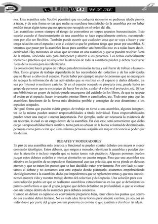 nes. Una asamblea más flexible permitirá que en cualquier momento se pudiesen añadir puntos
a tratar, y de esta forma evitar que nadie se marchase insatisfecho de la asamblea por no haber
podido tratar algún tema que no apareciese recogido en el orden del día.
Las asambleas corren siempre el riesgo de convertirse en torpes aparatos burocratizados. Esto
sucede cuando el funcionamiento de una asamblea se hace especialmente estricto, recomenda-
mos por ello ser flexibles. También puede ocurrir que cualquier cosa que se vaya a hacer y que
tenga relación con el espacio o con el colectivo que lo gestiona tenga que pasar por asamblea. Si
tenemos que pasar por la asamblea hasta para cambiar una bombilla esto es a todas luces desin-
centivador. Hay montones de cosas que se tratan en una asamblea y que se pueden resolver fuera
de la misma, sirviendo solo para entorpecer y aburrir a los presentes. Los temas esencialmente
técnicos o prácticos que no requieran la atención de toda la asamblea pueden y deben resolverse
fuera de la misma para no ralentizarla.
Es conveniente hacer grupos de trabajo para determinadas tareas y así liberar de trabajo a la asam-
blea. Estos grupos de trabajo dependerán de las necesidades del colectivo y de las actividades
que se lleven a cabo en el espacio. Puede haber por ejemplo un par de personas que se encarguen
de recoger la información de las actividades que se realizan en el espacio y darles difusión, ya
sea por Internet o mediante carteles. Si en el espacio ocupado se proyecta cine, puede haber un
grupo de personas que se encarguen de hacer los ciclos, cuidar el video o el proyector, etc. Si hay
una biblioteca un grupo de trabajo puede encargarse del cuidado de los libros, de que se respete
el orden en el espacio, hacer inventario, prestar libros o cambiarlos, etc. Todo esto para que las
asambleas funcionen de la forma más dinámica posible y contagien de este dinamismo a los
espacios ocupados.
De igual forma que pueden existir grupos de trabajo en torno a una asamblea, algunos integran-
tes de la misma pueden asumir responsabilidades a titulo individual. Estas responsabilidades
pueden tener una mayor o menor importancia. Por ejemplo, suele ser necesaria la existencia de
un tesorero, lo cual es un cargo dentro de la asamblea. En este caso será conveniente que dicho
cargo o responsabilidad fuera rotativo, tanto para no abusar de la buena voluntad de determinadas
personas como para evitar que estas mismas personas adquiriesen mayor relevancia o poder que
los demás.
Debates y Moderadores
En pro de una asamblea más practica y funcional se pueden coartar debates con mayor o menor
contenido ideológico. Estos debates, que surgen a menudo, ralentizan la asamblea y pueden des-
viar la atención o incluso impedir que se traten temas más prácticos. Algunas personas pueden
juzgar estos debates estériles e intentar abortarlos en cuanto surgen. Para que una asamblea sea
efectiva en la gestión de un espacio es fundamental que sea práctica, que no se pierda en debates
eternos y que se traten los puntos que se han decidido tratar previamente. Por otro lado si coar-
tamos el debate y no contamos con otro espacio donde plantearlo, estaremos empobreciendo
ideológicamente a la asamblea, dado que impediremos que se replanteen temas y que nos cuestio-
nemos nuestra vida y nuestro trabajo dentro del colectivo y del espacio. Una solución para esta
contradicción podría ser que se realizaran asambleas extraordinarias en las que se debatieran los
puntos conflictivos o que el grupo juzgase que deben debatirse en profundidad, o que se contase
con un tiempo dentro de la asamblea para debates concretos.
Cuando un debate es espinoso es conveniente prepararlo bien, tener claros los puntos que dentro
de esa cuestión deben tratarse. No es mala idea llevar textos previamente escritos, ya sea por un
individuo o por parte del grupo con una posición en común lo que ayudará a clarificar las ideas.
222
 