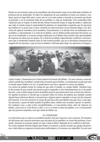 Puede ser conveniente, tanto en las asambleas más funcionales como en las dedicadas al debate, la
presencia de un moderador. Si todos los integrantes de una asamblea se tratan con respeto y ma-
durez quizá no haga falta, pero, como esto no es lo más común a menudo es necesario que desde
el principio o en un momento dado de la asamblea se elija un moderador. Este moderador debe
vigilar por que se respete el orden del día, llamar la atención al que se salga de madre y vigilar por
que todo el mundo tenga la oportunidad de plantear sus inquietudes exigiendo que las personas
que hablen no se pisen unas a otras, cortando las intervenciones excesivamente largas o los des-
varíos de algunos miembros de la asamblea. Generalmente, si se decide tener un moderador en la
asamblea, y especialmente si se trata de un debate, este no deberá poder participar del mismo, ya
que al ser moderador y al mismo tiempo implicarse en el debate tiene muchas más oportunidades
de expresar sus ideas que los demás. Si se trata de un debate especialmente conflictivo será nece-
sario que el moderador además fuera lo más neutral posible, que no se decantara claramente por
ninguna de las opciones o que tuviera la madurez suficiente para dejar sus opiniones al margen y
vigilar simple y llanamente por el buen desenvolvimiento del debate. En caso extremo, esencial-
mente cuando hay un debate, cuando todo el mundo quiere hablar, y comúnmente sucede que todo
el mundo quiere hablar a la vez, se puede hacer una lista y apuntar los turnos de palabra.
Los turnos de palabra tienen la ventaja de que todo el mundo va a poder hablar. También tiene
la desventaja de que cuando una persona quiera responder a otra inmediatamente no va ha poder
hacerlo, y que cuando tenga el turno de palabra quizá lo que quería decir este ya fuera de contexto.
En algunas ocasiones se decide que se pueden saltar los turnos de palabra, por ejemplo cuando
alguien hace referencia directa a otra persona o alguien quiere responder a lo que otro ha expuesto
previamente. Con esto corremos el riesgo de que haya unos que hablen más que otros y que algu-
nas personas, a pesar de haber pedido la palabra antes, tarden más en poder exponer su opinión.
En cualquier caso, y para evitar susceptibilidades, es conveniente tratar, antes de empezar un
debate, como este se va ha llevar a cabo, si se va a tomar el turno de palabra, si se va ha permitir
que una persona responda a otra que acaba de hablar, etc.
El Consenso
Las decisiones que se tomen en asamblea pueden serlo por mayoría o por consenso. Si tomamos
las decisiones por mayoría asumimos que una parte de la asamblea va a estar disconforme e inco-
moda. Alcanzar el consenso puede ser más o menos difícil. Depende de lo conflictivo del tema.
No existe ninguna formula mágica para llegar al consenso y puede suceder que grupos de perso-
nas o individuos se enquisten en posiciones enfrentadas y el consenso sea imposible. En este caso
223
 