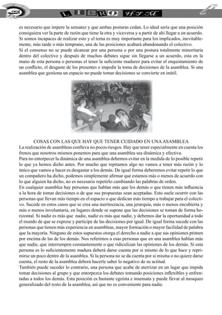 es necesario que impere la sensatez y que ambas posturas cedan. Lo ideal sería que una posición
consiguiera ver la parte de razón que tiene la otra y viceversa y a partir de ahí llegar a un acuerdo.
Si somos incapaces de realizar esto y el tema es muy importante para los implicados, inevitable-
mente, más tarde o más temprano, una de las posiciones acabará abandonando el colectivo.
Si el consenso no se puede alcanzar por una persona o por una postura totalmente minoritaria
dentro del colectivo y después de muchos debates sigue sin llegarse a un acuerdo, esta en la
mano de esta persona o personas el tener la suficiente madurez para evitar el enquistamiento de
un conflicto, el desgaste de los presentes e impedir la toma de decisiones de la asamblea. Si una
asamblea que gestiona un espacio no puede tomar decisiones se convierte en inútil.
Cosas con las que Hay que Tener Cuidado en unaAsamblea
La realización de asambleas conlleva no pocos riesgos. Hay que tener especialmente en cuenta los
frenos que nosotros mismos ponemos para que una asamblea sea dinámica y efectiva.
Para no entorpecer la dinámica de una asamblea debemos evitar en la medida de lo posible repetir
lo que ya hemos dicho antes. Por mucho que repitamos algo no vamos a tener más razón y lo
único que vamos a hacer es desgastar a los demás. De igual forma deberemos evitar repetir lo que
un compañero ha dicho, podemos simplemente afirmar que estamos más o menos de acuerdo con
lo que alguien ha dicho, no es necesario repetirlo cambiando las palabras de orden.
En cualquier asamblea hay personas que hablan más que los demás o que tienen más influencia
a la hora de tomar decisiones o de que sus propuestas sean aceptadas. Esto suele ocurrir con las
personas que llevan más tiempo en el espacio o que dedican más tiempo a trabajar para el colecti-
vo. Sucede en estos casos que se crea una meritocracia, una jerarquía, más o menos encubierta y
más o menos involuntaria, en lugares donde se supone que las decisiones se toman de forma ho-
rizontal. Si nadie es más que nadie, nadie es más que nadie, y debemos dar la oportunidad a todo
el mundo de que se exprese y participe de las decisiones por igual. De igual forma sucede con las
personas que tienen más experiencia en asambleas, mayor formación o mayor facilidad de palabra
que la mayoría. Ninguno de estos supuestos otorga el derecho a nadie a que sus opiniones primen
por encima de las de los demás. Nos referimos a esas personas que en una asamblea hablan más
que nadie, que interrumpen constantemente o que ridiculizan las opiniones de los demás. Si esta
persona es lo suficientemente madura deberá darse cuenta por si mismo de lo que hace y repri-
mirse un poco dentro de la asamblea. Si la persona no se da cuenta por si misma o no quiere darse
cuenta, el resto de la asamblea deberá hacerle saber lo negativo de su actitud.
También puede suceder lo contrario, una persona que acabe de aterrizar en un lugar que impida
tomar decisiones al grupo y que entorpezca los debates tomando posiciones inflexibles y enfren-
tadas a todos los demás. Esta posición es bastante egoísta e insensata y puede llevar al mosqueo
generalizado del resto de la asamblea, así que no es conveniente para nadie.
224
 