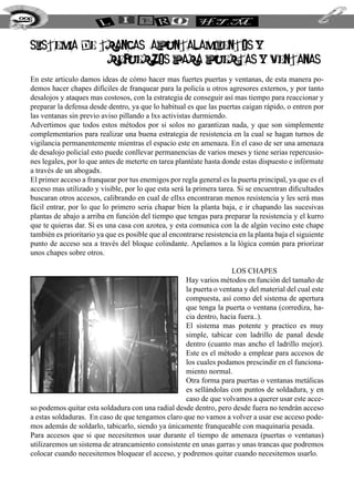 SISTEMA DE TRANCAS, APUNTALAMIENTOS Y
REFUERZOS PARA PUERTAS Y VENTANAS.
En este articulo damos ideas de cómo hacer mas fuertes puertas y ventanas, de esta manera po-
demos hacer chapes difíciles de franquear para la policía u otros agresores externos, y por tanto
desalojos y ataques mas costosos, con la estrategia de conseguir así mas tiempo para reaccionar y
preparar la defensa desde dentro, ya que lo habitual es que las puertas caigan rápido, o entren por
las ventanas sin previo aviso pillando a lxs activistas durmiendo.
Advertimos que todos estos métodos por si solos no garantizan nada, y que son simplemente
complementarios para realizar una buena estrategia de resistencia en la cual se hagan turnos de
vigilancia permanentemente mientras el espacio este en amenaza. En el caso de ser una amenaza
de desalojo policial esto puede conllevar permanencias de varios meses y tiene serias repercusio-
nes legales, por lo que antes de meterte en tarea plantéate hasta donde estas dispuesto e infórmate
a través de un abogadx.
El primer acceso a franquear por tus enemigos por regla general es la puerta principal, ya que es el
acceso mas utilizado y visible, por lo que esta será la primera tarea. Si se encuentran dificultades
buscaran otros accesos, calibrando en cual de ellxs encontraran menos resistencia y les será mas
fácil entrar, por lo que lo primero seria chapar bien la planta baja, e ir chapando las sucesivas
plantas de abajo a arriba en función del tiempo que tengas para preparar la resistencia y el kurro
que te quieras dar. Si es una casa con azotea, y esta comunica con la de algún vecino este chape
también es prioritario ya que es posible que al encontrarse resistencia en la planta baja el siguiente
punto de acceso sea a través del bloque colindante. Apelamos a la lógica común para priorizar
unos chapes sobre otros.
los chapes
Hay varios métodos en función del tamaño de
la puerta o ventana y del material del cual este
compuesta, así como del sistema de apertura
que tenga la puerta o ventana (corrediza, ha-
cia dentro, hacia fuera..).
El sistema mas potente y practico es muy
simple, tabicar con ladrillo de panal desde
dentro (cuanto mas ancho el ladrillo mejor).
Este es el método a emplear para accesos de
los cuales podamos prescindir en el funciona-
miento normal.
Otra forma para puertas o ventanas metálicas
es sellándolas con puntos de soldadura, y en
caso de que volvamos a querer usar este acce-
so podemos quitar esta soldadura con una radial desde dentro, pero desde fuera no tendrán acceso
a estas soldaduras. En caso de que tengamos claro que no vamos a volver a usar ese acceso pode-
mos además de soldarlo, tabicarlo, siendo ya únicamente franqueable con maquinaria pesada.
Para accesos que si que necesitemos usar durante el tiempo de amenaza (puertas o ventanas)
utilizaremos un sistema de atrancamiento consistente en unas garras y unas trancas que podremos
colocar cuando necesitemos bloquear el acceso, y podremos quitar cuando necesitemos usarlo.
226
 