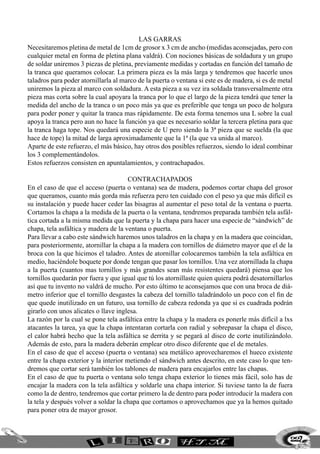las garras
Necesitaremos pletina de metal de 1cm de grosor x 3 cm de ancho (medidas aconsejadas, pero con
cualquier metal en forma de pletina plana valdrá). Con nociones básicas de soldadura y un grupo
de soldar uniremos 3 piezas de pletina, previamente medidas y cortadas en función del tamaño de
la tranca que queramos colocar. La primera pieza es la más larga y tendremos que hacerle unos
taladros para poder atornillarla al marco de la puerta o ventana si este es de madera, si es de metal
uniremos la pieza al marco con soldadura. A esta pieza a su vez ira soldada transversalmente otra
pieza mas corta sobre la cual apoyara la tranca por lo que el largo de la pieza tendrá que tener la
medida del ancho de la tranca o un poco más ya que es preferible que tenga un poco de holgura
para poder poner y quitar la tranca mas rápidamente. De esta forma tenemos una L sobre la cual
apoya la tranca pero aun no hace la función ya que es necesario soldar la tercera pletina para que
la tranca haga tope. Nos quedará una especie de U pero siendo la 3ª pieza que se suelda (la que
hace de tope) la mitad de larga aproximadamente que la 1ª (la que va unida al marco).
Aparte de este refuerzo, el más básico, hay otros dos posibles refuerzos, siendo lo ideal combinar
los 3 complementándolos.
Estos refuerzos consisten en apuntalamientos, y contrachapados.
contrachapados
En el caso de que el acceso (puerta o ventana) sea de madera, podemos cortar chapa del grosor
que queramos, cuanto más gorda más refuerza pero ten cuidado con el peso ya que más difícil es
su instalación y puede hacer ceder las bisagras al aumentar el peso total de la ventana o puerta.
Cortamos la chapa a la medida de la puerta o la ventana, tendremos preparada también tela asfál-
tica cortada a la misma medida que la puerta y la chapa para hacer una especie de “sándwich” de
chapa, tela asfáltica y madera de la ventana o puerta.
Para llevar a cabo este sándwich haremos unos taladros en la chapa y en la madera que coincidan,
para posteriormente, atornillar la chapa a la madera con tornillos de diámetro mayor que el de la
broca con la que hicimos el taladro. Antes de atornillar colocaremos también la tela asfáltica en
medio, haciéndole boquete por donde tengan que pasar los tornillos. Una vez atornillada la chapa
a la puerta (cuantos mas tornillos y más grandes sean más resistentes quedará) piensa que los
tornillos quedarán por fuera y que igual que tú los atornillaste quien quiera podrá desatornillarlos
así que tu invento no valdrá de mucho. Por esto último te aconsejamos que con una broca de diá-
metro inferior que el tornillo desgastes la cabeza del tornillo taladrándolo un poco con el fin de
que quede inutilizado en un futuro, usa tornillo de cabeza redonda ya que si es cuadrada podrán
girarlo con unos alicates o llave inglesa.
La razón por la cual se pone tela asfáltica entre la chapa y la madera es ponerle más difícil a lxs
atacantes la tarea, ya que la chapa intentaran cortarla con radial y sobrepasar la chapa el disco,
el calor habrá hecho que la tela asfáltica se derrita y se pegará al disco de corte inutilizándolo.
Además de esto, para la madera deberán emplear otro disco diferente que el de metales.
En el caso de que el acceso (puerta o ventana) sea metálico aprovecharemos el hueco existente
entre la chapa exterior y la interior metiendo el sándwich antes descrito, en este caso lo que ten-
dremos que cortar será también los tablones de madera para encajarlos entre las chapas.
En el caso de que tu puerta o ventana solo tenga chapa exterior lo tienes más fácil, solo has de
encajar la madera con la tela asfáltica y soldarle una chapa interior. Si tuviese tanto la de fuera
como la de dentro, tendremos que cortar primero la de dentro para poder introducir la madera con
la tela y después volver a soldar la chapa que cortamos o aprovechamos que ya la hemos quitado
para poner otra de mayor grosor.
227
 