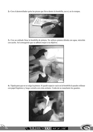 2.- Con el destornillador quita las piezas que lleva dentro la bombilla, eso sí, no la rompas.
3.- Con un embudo llena la bombilla de pintura. No utilices pintura diluida con agua, mézclala
con aceite. Así conseguirás que se adhiera mejor a tu objetivo.
4.- Tápala para que no se salga la pintura. Si quedó espacio vacío en la bombilla lo puedes rellenar
con papel higiénico y luego cerrarla con cinta aislante. Cuida de no mancharte los guantes.
229
 