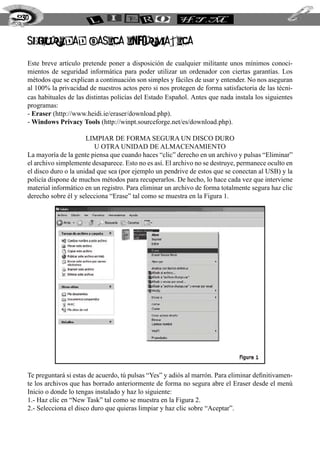 seguridad basica informatica
Este breve artículo pretende poner a disposición de cualquier militante unos mínimos conoci-
mientos de seguridad informática para poder utilizar un ordenador con ciertas garantías. Los
métodos que se explican a continuación son simples y fáciles de usar y entender. No nos aseguran
al 100% la privacidad de nuestros actos pero si nos protegen de forma satisfactoria de las técni-
cas habituales de las distintas policías del Estado Español. Antes que nada instala los siguientes
programas:
- Eraser (http://www.heidi.ie/eraser/download.php).
- Windows Privacy Tools (http://winpt.sourceforge.net/es/download.php).
Limpiar de forma segura un disco duro
u otra unidad de almacenamiento
La mayoría de la gente piensa que cuando haces “clic” derecho en un archivo y pulsas “Eliminar”
el archivo simplemente desaparece. Esto no es así. El archivo no se destruye, permanece oculto en
el disco duro o la unidad que sea (por ejemplo un pendrive de estos que se conectan al USB) y la
policía dispone de muchos métodos para recuperarlos. De hecho, lo hace cada vez que interviene
material informático en un registro. Para eliminar un archivo de forma totalmente segura haz clic
derecho sobre él y selecciona “Erase” tal como se muestra en la Figura 1.
Te preguntará si estas de acuerdo, tú pulsas “Yes” y adiós al marrón. Para eliminar definitivamen-
te los archivos que has borrado anteriormente de forma no segura abre el Eraser desde el menú
Inicio o donde lo tengas instalado y haz lo siguiente:
1.- Haz clic en “New Task” tal como se muestra en la Figura 2.
2.- Selecciona el disco duro que quieras limpiar y haz clic sobre “Aceptar”.
230
 