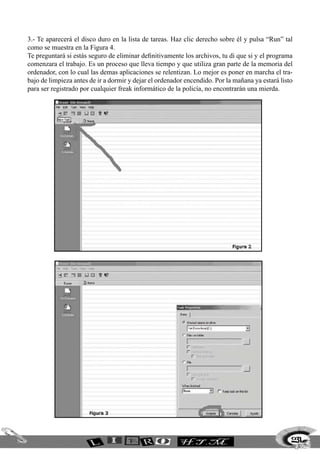 3.- Te aparecerá el disco duro en la lista de tareas. Haz clic derecho sobre él y pulsa “Run” tal
como se muestra en la Figura 4.
Te preguntará si estás seguro de eliminar definitivamente los archivos, tu di que si y el programa
comenzara el trabajo. Es un proceso que lleva tiempo y que utiliza gran parte de la memoria del
ordenador, con lo cual las demas aplicaciones se relentizan. Lo mejor es poner en marcha el tra-
bajo de limpieza antes de ir a dormir y dejar el ordenador encendido. Por la mañana ya estará listo
para ser registrado por cualquier freak informático de la policía, no encontrarán una mierda.
231
 