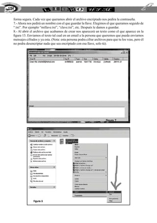 forma segura. Cada vez que queramos abrir el archivo encriptado nos pedira la contraseña.
7.- Ahora nos pedirá un nombre con el que guardar la llave. Elegimos el que queramos seguido de
“.txt”. Por ejemplo “millave.txt”, “clave.txt”, etc. Después le damos a guardar.
8.- Al abrir el archivo que acabamos de crear nos aparecerá un texto como el que aparece en la
figura 13. Enviamos el texto tal cual en un email a la persona que queremos que pueda enviarnos
mensajes cifrados y ya esta. (Nota: esta persona podra cifrar archivos para que tu los veas, pero él
no podra desencriptar nada que sea encriptado con esa llave, solo tú).
234
 