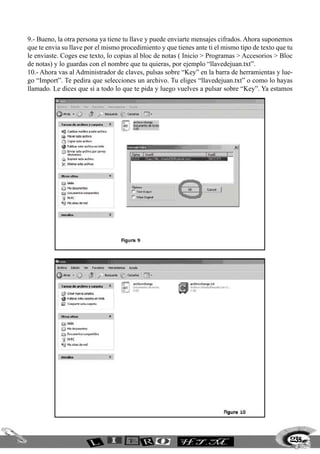 235
9.- Bueno, la otra persona ya tiene tu llave y puede enviarte mensajes cifrados. Ahora suponemos
que te envia su llave por el mismo procedimiento y que tienes ante ti el mismo tipo de texto que tu
le enviaste. Coges ese texto, lo copias al bloc de notas ( Inicio > Programas > Accesorios > Bloc
de notas) y lo guardas con el nombre que tu quieras, por ejemplo “llavedejuan.txt”.
10.- Ahora vas al Administrador de claves, pulsas sobre “Key” en la barra de herramientas y lue-
go “Import”. Te pedira que selecciones un archivo. Tu eliges “llavedejuan.txt” o como lo hayas
llamado. Le dices que sí a todo lo que te pida y luego vuelves a pulsar sobre “Key”. Ya estamos
 