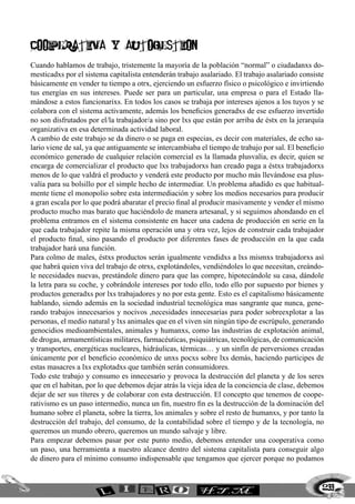 239
COOPERATIVa Y AUTOGESTION
Cuando hablamos de trabajo, tristemente la mayoría de la población “normal” o ciudadanxs do-
mesticadxs por el sistema capitalista entenderán trabajo asalariado. El trabajo asalariado consiste
básicamente en vender tu tiempo a otrx, ejerciendo un esfuerzo físico o psicológico e invirtiendo
tus energías en sus intereses. Puede ser para un particular, una empresa o para el Estado lla-
mándose a estos funcionarixs. En todos los casos se trabaja por intereses ajenos a los tuyos y se
colabora con el sistema activamente, además los beneficios generadxs de ese esfuerzo invertido
no son disfrutados por el/la trabajador/a sino por lxs que están por arriba de éstx en la jerarquía
organizativa en esa determinada actividad laboral.
A cambio de este trabajo se da dinero o se paga en especias, es decir con materiales, de echo sa-
lario viene de sal, ya que antiguamente se intercambiaba el tiempo de trabajo por sal. El beneficio
económico generado de cualquier relación comercial es la llamada plusvalía, es decir, quien se
encarga de comercializar el producto que lxs trabajadorxs han creado paga a éstxs trabajadorxs
menos de lo que valdrá el producto y venderá este producto por mucho más llevándose esa plus-
valía para su bolsillo por el simple hecho de intermediar. Un problema añadido es que habitual-
mente tiene el monopolio sobre esta intermediación y sobre los medios necesarios para producir
a gran escala por lo que podrá abaratar el precio final al producir masivamente y vender el mismo
producto mucho mas barato que haciéndolo de manera artesanal, y si seguimos ahondando en el
problema entramos en el sistema consistente en hacer una cadena de producción en serie en la
que cada trabajador repite la misma operación una y otra vez, lejos de construir cada trabajador
el producto final, sino pasando el producto por diferentes fases de producción en la que cada
trabajador hará una función.
Para colmo de males, éstxs productos serán igualmente vendidxs a lxs mismxs trabajadorxs así
que habrá quien viva del trabajo de otrxs, explotándoles, vendiéndoles lo que necesitan, creándo-
le necesidades nuevas, prestándole dinero para que las compre, hipotecándole su casa, dándole
la letra para su coche, y cobrándole intereses por todo ello, todo ello por supuesto por bienes y
productos generadxs por lxs trabajadores y no por esta gente. Esto es el capitalismo básicamente
hablando, siendo además en la sociedad industrial tecnológica mas sangrante que nunca, gene-
rando trabajos innecesarios y nocivos ,necesidades innecesarias para poder sobreexplotar a las
personas, el medio natural y lxs animales que en el viven sin ningún tipo de escrúpulo, generando
genocidios medioambientales, animales y humanxs, como las industrias de explotación animal,
de drogas, armamentísticas militares, farmacéuticas, psiquiátricas, tecnológicas, de comunicación
y transportes, energéticas nucleares, hidráulicas, térmicas… y un sinfín de perversiones creadas
únicamente por el beneficio económico de unxs pocxs sobre lxs demás, haciendo participes de
estas masacres a lxs explotadxs que también serán consumidores.
Todo este trabajo y consumo es innecesario y provoca la destrucción del planeta y de los seres
que en el habitan, por lo que debemos dejar atrás la vieja idea de la conciencia de clase, debemos
dejar de ser sus títeres y de colaborar con esta destrucción. El concepto que tenemos de coope-
rativismo es un paso intermedio, nunca un fin, nuestro fin es la destrucción de la dominación del
humano sobre el planeta, sobre la tierra, los animales y sobre el resto de humanxs, y por tanto la
destrucción del trabajo, del consumo, de la contabilidad sobre el tiempo y de la tecnología, no
queremos un mundo obrero, queremos un mundo salvaje y libre.
Para empezar debemos pasar por este punto medio, debemos entender una cooperativa como
un paso, una herramienta a nuestro alcance dentro del sistema capitalista para conseguir algo
de dinero para el mínimo consumo indispensable que tengamos que ejercer porque no podamos
 