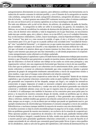 autogestionarnos directamente en esos aspectos, pero debemos combinar esta herramienta con la
reducción de nuestro consumo lo máximo posible, y con el fomento de la autogestión en nuestra
vida cotidiana, autogestión de la salud, autogestión alimenticia, autogestión del placer, autoges-
tión de la lucha… es decir generar una cultura DIY realmente incisiva sobre el sistema combinan-
do esto con un boicot activo al sistema capitalista en su base tecnológica industrial.
Por todo esto debemos salir ya del rol de obrerx, de enfermx, de estudiante, de padre de familia,
de consumidor… la autogestión no debe ser sobre la tecnología, las guerras, los mataderos, las
fabricas, no se trata de sociabilizar los métodos de destrucción del planeta, de las mentes y de lxs
seres, sino de destruir estos métodos y toda la maquinaria con la que funcionan, no necesitamos
nada mas que comida, agua, aire y placer y deseo, no es tan difícil y ese es el verdadero bienestar,
hoy en día tenemos ordenadores, coches, macro tecnologías, ciencias hiperdesarrolladas y cuanto
mas “avances” hay peor es y mas escasea la comida, el agua, el aire y el placer y el deseo que
necesitamos para vivir, por lo que no se puede calificar esta sociedad como “sociedad de bienes-
tar” sino “sociedad de bienestan”, y ni siquiera eso ya que cuanta mas pasta tienen menos deseo y
placer verdadero son capaces de concebir y mas dependen de este sistema artificial de vida.
Así que volviendo a lo anterior ahora que al menos tenemos los fines claros, esta claro que para
llegar a esto tenemos que pasar por una fase intermedia y es ahí donde proponemos el cooperati-
vismo autogestionario como alternativa al trabajo asalariado.
En vez de trabajar para el capitalismo o para el Estado hemos de plantearnos trabajar para nosotrxs
mismxs y que el beneficio que generemos se quede en nuestras manos, desarrollando además otro
tipo de relaciones a la hora de realizar este trabajo en las cuales no exista unas jerarquías y una
organización vertical, sino una organización horizontal que funcione a través de una asamblea.
Esta claro que no podemos aspirar a ser coherentes con lo anteriormente dicho, pero si mediana-
mente coherentes y avanzar en coherencia intentando que estas cooperativas tiendan a generar
gérmenes de grupos de autogestión totalmente autosuficientes a través de ocupaciones rurales u
otros medios, o que usen el trueque como alternativa de relación comercial.
Mientras tanto esta claro que estas cooperativas serán islas de “autogestión” dentro de un sistema
capitalista y que al generar relaciones comerciales serán en parte también capitalistas. Por ejem-
plo generando una cooperativa de bar okupada, aunque sea ilegal y no cumpla las normativas
comerciales ni pague impuestos al estado es necesario comprar unos productos a un almacén
capitalista generándole unos beneficios y vender una serie de productos generando una relación
comercial y vendiendo además cosas con las que ni siquiera estas de acuerdo, como puede ser
el alcohol o el café(aunque esto también lo hacemos en los conciertos para sacar pelas para lxs
presxs y la mayoría de nosotrxs consume drogas de mierda, siendo un problema que no afecta
solo al cooperativismo sino al movimiento en general), o bien generando una cooperativa de
obras y reformas, también tendrás que generar una relación comercial en la cual un cliente te con-
trata, aunque sea en negro, y te da un dinero por un trabajo que puede ser igualmente nocivo, por
ejemplo instalaciones de electricidad que fomentaran el consumo energético a través de centrales
hidroeléctricas o nucleares (aunque también la mayoría de nosotrxs usa esta electricidad y
en muchas ocasiones se deja la estufa encendida porque no paga luz en la ocupa, siendo este tam-
bién un problema general de nuestro movimiento y no exclusivo de la creación de cooperativas).
Otras opciones pueden ser cooperativas de artesanía o de venta de pan, pudiendo intentar pillar
la harina biológica e integral y usando hornos de leña, siendo esta opción mucho mas coherente
a nuestro parecer pero generando igualmente relaciones comerciales y en caso de hacerla en el
campo necesitando de un vehiculo que consumirá gasoil para poder llevar el pan a otros pueblos
de los alrededores, nada se salva de las garras del capitalismo y del sistema de dominación hoy en
240
 