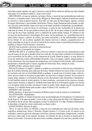 mezclado a partes iguales con agua y fructosa o miel de flores calma los dolores de oído echando
unas gotas en el conducto auditivo, varias veces al día.
- MILENRAMA: se usan en infusión, las hojas y flores, a razón de una cucharadita por cada taza
de tisana y se pueden tomar 3 tazas al día. Mitigan las hemorragias, reducen el menstruo cuando
es excesivo y curan la diarrea mucosa. Son útiles en toda clase de hemorragias, esputos, vómitos
de sangre almorranas y mucosidades intestinales. Flores y hojas finalmente pulverizadas, se apli-
can con éxito sobre heridas viejas en las que no ha dado resultado el tratamiento acostumbrado.
- MUERDAGO: se usan las hojas en cocimiento, a razón de una cucharadita de la planta por
cada taza de tisana, de las que pueden tomarse dos al día. Se usa para rebajar la presión arterial
en la que da muy buen resultado, pero a condición de usarla mucho tiempo. Es además es útil
en casos de arteriosclerosis; hemorragias de la nariz, de los pulmones, etc.; perturbaciones de la
edad crítica; mareos y dolores de cabeza, por mala circulación y en las enfermedades crónicas
de los riñones. Es un excelente regulador del sistema nervioso y sedante, a pequeñas dosis. El
mejor muérdago es el que se cría en la corteza de las encinas, pues es una planta parasitaria, pero
también es bueno el de los perales y manzanos.
- OLIVO: baja la presión y previene la arteriosclerosis.
- POLEN: activa el transporte de oxígeno.
- ORTIGA BLANCA: se emplean hojas y flores en infusión a razón de una cucharadita por cada
taza de tisana, de las que se pueden tomar tres cada día. De muy buen resultado en la hidropesía;
en la escrofulosis de los niños y en las impurezas de la piel; limpia la sangre y es muy buena en
el uso de infusiones contra enfermedades del pecho, orina con sangre, esputos sanguinolentos y
en las almorranas. Son muy buenas las ortigaciones, con la planta recién cortada, sobre miembros
paralizados o doloridos por el reuma, seguidas de frotaciones frías y abrigo en cama.
- REMOLACHA: contiene hierro natural.
- REGALIZ (Orouz): el regaliz o paludú se emplea en cocimiento a razón de una cucharada so-
pera de la planta triturada, para cada taza de tisana. Pueden tomarse tres tazas al día y en caso de
no encontrar esta raíz en la localidad donde se radique, se puede usar el extracto negro, echo ba-
rritas, que se venden en los quioscos para niños, en cuyo caso se chupa a trocitos. Se usa contra el
reuma, gripe, anginas y, con bastante eficacia, en las ulceraciones astro-intestinales y duodenales.
Es útil también contra la acidez gástrica. Es buen emoliente, suavizante de las mucosas, laxante,
expectorante, diurético y digestivo. También tiene buen efecto en la bronquitis aguda y en el asma
y es excelente contra la acidez estomacal. Contra la acidez, basta chupar una de esas barritas de
extracto. Y es también bueno para ayudar a dejar el tabaco a los viciados a él.
- ROMERO: sube la presión.
- ROSA (petalos): al igual que los petalos de Melisa curan el mal de amores y la melancolia.
- SULSUFRAGIO: rompepiedras.
- SALVIA: equilibra el sistema hormonal, muy recomendada para la menopausia. En infusión de
5g de hojas en 1l de agua tomando 3 veces al dia, es muy eficaz para las aftas y las inflamaciones
escorbúticas de las encias. Para enjuagues se hace la infusión de 15 a 60g. Tambien emblanquece
la dentadura y limpia las encias masticando sus hojas verdes.
- SANGUINARIA: diarreas de gripe.
- TILA: se usan las flores en infusión a razón de una cucharada por cada taza de tisana, como
sudorífica, antinerviosa, tónica y diurética. Pueden tomarse 3 ó 4 tazas al día. Es buena en los
resfriados, contra los gases de estómago e intestinos, diarreas malolientes, indigestiones y estados
nerviosos, sobre todo en las mujeres ancianas. La infusión de tila en lavativa es buena para la
diarrea en los niños. Una taza de tila antes de las comidas, tranquiliza los nervios y permite comer
160
 