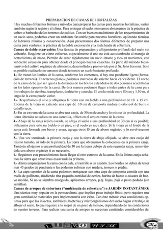 preparacion de camas de hortalizas
Hay muchas diferentes formas y métodos para preparar las camas para nuestras hortalizas, varían
también según la región y el clima. Para proteger el suelo intentamos abstenemos de la práctica de
volteo o barbecho de los terrenos de cultivo. Con un buen entendimiento de los requerimientos de
un suelo sano, podemos crear un ambiente favorable para nuestras hortalizas, aplicando técnicas
de labranza mínima y conservación. Aquí presentamos dos formas diferentes de preparar una
cama para verduras: la práctica de la doble excavación y la mulcheada de cobertura.
Camas de doble excavación: Una técnica de preparación y aflojamiento profundo del suelo sin
voltearlo. Requiere un cierto esfuerzo, especialmente si uno no está acostumbrado al manejo de
herramientas de mano. Permite de crear rápidamente un suelo intacto y rico en nutrientes, con
suficiente aireación para obtener desde el principio buenas cosechas. Es parte del método bioin-
tensivo del cultivo orgánico de alimentos, desarrollado y promovido por el Sr. John Jeavons. Solo
es posible realizarlo en terrenos donde tenemos un suelo bastante profundo:
1.- Se trazan los límites de la cama, conforme los contornos, si hay una pendiente ligera (forma-
ción de terrazas). En terrenos planos, podemos marcadas del oriente hacia el occidente. El ancho
de la cama debe que ser igual a la distancia de los brazos extendidos de dos personas acuclilladas
en los lados opuestos de la cama. De ésta manera podemos llegar a todas partes de la cama para
los trabajos de siembra, transplante, deshierbe y cosecha. El ancho mide entre 80 cm y 1.50 m, el
largo de la cama puede variar.
2.- Desyerbamos el sitio y aflojamos la tierra con un bieldo a una profundidad de 10 a 15 cm.
Encima de la tierra se extiende una capa de 10 cm de composta madura o estiércol de burro o
caballo seco.
3.- En un extremo de la cama se abre una zanja, de 30 cm de ancho y lo mismo de profundidad. La
tierra obtenida se coloca en una carretilla, o bien en el otro extremo de la cama.
4.- Abajo de la zanja recién cavada, se afloja el suelo a una profundidad de 30 cm si es posible;
utilizamos para esto un bieldo o un pico, si el suelo es muy duro. Si la tierra en el fondo de la
zanja está formada por barro y arena, agrega otros l0 cm de abono orgánico y lo revolveremos
con la tierra.
5.- Una vez terminada la primera zanja y con la tierra de abajo aflojada, se abre otra zanjo del
mismo tamaño, al lado de la primera. La tierra que obtenemos la colocamos en la primera zanja.
También aflojamos a una profundidad de 30 cm la tierra debajo de esta segunda zanja, removién-
dola con abono orgánico si es necesario.
6.- Seguimos este procedimiento hasta llegar al otro extremo de la cama. En la última zanja echa-
mos la tierra que obtuvimos excavando la primera.
7.- Ahora emparejamos la cama con la pala, el rastrillo o un azadón. Los bordes no deben de tener
más 45 grados de pendiente o las podemos reforzar con madera, troncos o piedra.
8.- La capa superior de la cama podemos enriquecer con otra capa de composta cernida con una
malla de gallinero, añadiendo tina pequeña cantidad de ceniza, harina de hueso o cáscara de hue-
vo molido, Si no se siembra enseguida, aplicamos arropes, p.ej. hojas, paja o pasto podado (sin
semillas).
Camas de arropes de cobertura (“mulcheada de cobertura”) o JARDÍN INSTANTÁNEO:
Una técnica muy popular en la permacultura, que implica poco trabajo físico, pero requiere una
gran cantidad de materiales para implementarla con éxito. Con éste método crea condiciones op-
timas para que los insectos, lombrices, bacterias y microorganismos del suelo hagan el trabajo de
aflojar el suelo, lo que requiere a lo mejor de un poco de tiempo, dependiendo de las condiciones
de nuestro terreno.	 Para realizar una cama de arropes se necesitan cantidades considerables de:
247
 