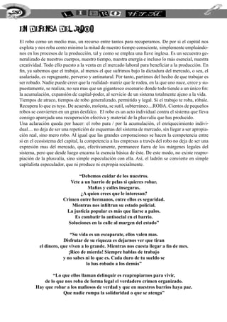 en defensa del robo
El robo como un medio mas, un recurso entre tantos para recuperarnos. De por si el capital nos
explota y nos roba como mínimo la mitad de nuestro tiempo consciente, simplemente empleándo-
nos en los procesos de la producción, tal y como se emplea una llave inglesa. Es un secuestro ge-
neralizado de nuestros cuerpos, nuestro tiempo, nuestra energía e incluso lo más esencial, nuestra
creatividad. Todo ello puesto a la venta en el mercado laboral para beneficiar a la producción. En
fin, ya sabemos que el trabajo, al menos el que sufrimos bajo la dictadura del mercado, o sea, el
asalariado, es repugnante, perverso y antinatural. Por tanto, partimos del hecho de que trabajar es
ser robado. Nadie puede creer que la realidad- matriz que le rodea, en la que uno nace, crece y su-
puestamente, se realiza, no sea mas que un gigantesco escenario donde todo tiende a un único fin:
la acumulación, expansión de capital-poder, al servicio de un sistema totalmente ajeno a la vida.
Tiempos de atraco, tiempos de robo generalizado, permitido y legal. Si el trabajo te roba, róbale.
Recupera lo que es tuyo. De acuerdo, molesta, se sutil, subterráneo....ROBA. Cientos de pequeños
robos se convierten en un gran desfalco. El robo es un acto individual contra el sistema que lleva
consigo aparejada una recuperación efectiva y material de la plusvalía que has producido.
Una aclaración queda por hacer: el robo para / por la acumulación, el enriquecimiento indivi-
dual.... no deja de ser una repetición de esquemas del sistema de mercado, sin llegar a ser apropia-
ción real, sino mero robo. Al igual que las grandes corporaciones se hacen la competencia entre
si en el ecosistema del capital, la competencia a las empresas a través del robo no deja de ser una
expresión mas del mercado, que, efectivamente, permanece fuera de los márgenes legales del
sistema, pero que desde luego encarna la esencia básica de éste. De este modo, no existe reapro-
piación de la plusvalía, sino simple especulación con ella. Así, el ladrón se convierte en simple
capitalista especulador, que ni produce ni expropia socialmente.
“Debemos cuidar de los nuestros.
Vete a un barrio de pelas si quieres robar.
Mafias y calles inseguras.
¿A quien crees que le interesan?
Crimen entre hermanos, entre ellos es seguridad.
Mientras nos infiltran su estado policial.
La justicia popular es más que liarse a palos.
Es combatir lo antisocial en el barrio.
Soluciones en la calle al margen del estado”
“Su vida es un escaparate, ellos valen mas.
Disfrutar de su riqueza es dejarnos ver que tiran
el dinero, que viven a lo grande. Mientras nos cuesta llegar a fin de mes.
¡Rico de mierda! Siempre hablas de trabajo
y no sabes ni lo que es. Cada duro de tu sueldo se
lo has robado a los demás”
“Lo que ellos llaman delinquir es reapropiarnos para vivir,
de lo que nos roba de forma legal el verdadero crimen organizado.
Hay que robar a los mafiosos de verdad y que en nuestros barrios haya paz.
Que nadie rompa la solidaridad o que se atenga”
250
 