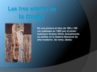 Es una pintura al óleo de 180 x 180
cm realizado en 1905 por el pintor
austríaco Gustav Klimt. Actualmente
se exhibe en la Galería Nacional de
arte moderno de roma. (Italia)
 