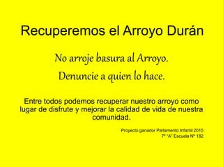 Recuperemos el Arroyo Durán
No arroje basura al Arroyo.
Denuncie a quien lo hace.
Entre todos podemos recuperar nuestro arroyo como
lugar de disfrute y mejorar la calidad de vida de nuestra
comunidad.
Proyecto ganador Parlamento Infantil 2015
7º “A” Escuela Nº 182
 