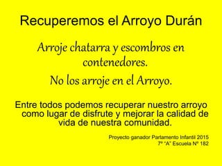 Recuperemos el Arroyo Durán
Arroje chatarra y escombros en
contenedores.
No los arroje en el Arroyo.
Entre todos podemos recuperar nuestro arroyo
como lugar de disfrute y mejorar la calidad de
vida de nuestra comunidad.
Proyecto ganador Parlamento Infantil 2015
7º “A” Escuela Nº 182
 