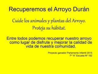 Recuperemos el Arroyo Durán
Cuide los animales y plantas del Arroyo.
Proteja su hábitat.
Entre todos podemos recuperar nuestro arroyo
como lugar de disfrute y mejorar la calidad de
vida de nuestra comunidad.
Proyecto ganador Parlamento Infantil 2015
7º “A” Escuela Nº 182
 