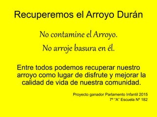 Recuperemos el Arroyo Durán
No contamine el Arroyo.
No arroje basura en él.
Entre todos podemos recuperar nuestro
arroyo como lugar de disfrute y mejorar la
calidad de vida de nuestra comunidad.
Proyecto ganador Parlamento Infantil 2015
7º “A” Escuela Nº 182
 