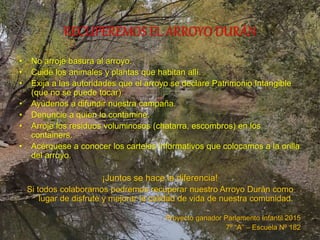 RECUPEREMOS EL ARROYO DURÁN
• No arroje basura al arroyo.
• Cuide los animales y plantas que habitan allí.
• Exija a las autoridades que el arroyo se declare Patrimonio Intangible
(que no se puede tocar)
• Ayúdenos a difundir nuestra campaña.
• Denuncie a quien lo contamine.
• Arroje los residuos voluminosos (chatarra, escombros) en los
containers.
• Acérquese a conocer los carteles informativos que colocamos a la orilla
del arroyo.
¡Juntos se hace la diferencia!
Si todos colaboramos podremos recuperar nuestro Arroyo Durán como
lugar de disfrute y mejorar la calidad de vida de nuestra comunidad.
Proyecto ganador Parlamento Infantil 2015
7º “A” – Escuela Nº 182
 