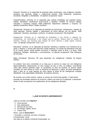 Espacial: Consiste en la capacidad de presentar ideas visualmente, crear imágenes mentales, 
visualizar con precisión, dibujar y confeccionar bocetos. Pérfil profesional: Arquitectos, 
escultores, fotógrafos y diseñadores. Un ejemplo excepcional: Gaudí. 
Corporal-Cinética: Consiste en la capacidad para realizar actividades que requieren fuerza, 
rapidez, flexibilidad, coordinación óculo-manual y equilibrio. También se incluyen trabajos 
manuales o expresión corporal. Pérfil profesional: Deportistas, bailarines y cirujanos. Un 
ejemplo excepcional: Messi o Nadia Comaneci. 
Interpersonal: Consiste en la capacidad de entender las intenciones, motivaciones y deseos de 
otras personas. Permite trabajar y relacionarse de forma efectiva con los demás. Pérfil 
profesional: Docentes, psicólogos y políticos. Un ejemplo excepcional: Pep Guardiola. 
Intrapersonal: Consiste en la capacidad de entenderse a uno mismo, y apreciar las 
motivaciones, los sentimientos y los miedos que se sienten. Implica crear un modelo de 
nosotros mismos que funcione para trabajar de forma efectiva y poder regular nuestras 
vidas. Un ejemplo excepcional: Dalai Lama 
Naturalista: Consiste en la capacidad de observar, identificar y clasificar a los miembros de un 
grupo o especie, e incluso para descubrir nuevas especies. Su campo de observación más afín 
es el mundo natural, donde pueden reconocer e investigar sobre la flora y la fauna. Pérfil 
profesional: Biólogos, veterinarios y excursionistas. Un ejemplo excepcional: Felix Rodríguez 
de la Fuente. 
Mapa Conceptual: Recursos TIC para desarrollar las inteligencias múltiples de Howard 
Gardner. 
Un profesor hace poco comentaba en su blog que un alumno en clase con una inteligencia 
lógica-matemática predominante se veía incapaz de leer un libro. El profesor, entendiendo 
como este alumno aprendía mejor, le recomendó un libro de misterio. El alumno quedó 
cautivado con esta lectura al incluir un elemento de deducción y lógica. No todos aprendemos 
igual y éste es un buen ejemplo de cómo aplicar la teoría de las inteligencias múltiples 
atendiendo a las capacidades individuales de nuestros alumnos. 
De acuerdo con el texto anterior, realizar un ensayo de mínimo tres párrafos (1 hoja) donde 
exponga los principales aspectos de la lectura y realice una serie de 15 preguntas y respuestas 
donde se den los aspectos mas significativos de las inteligencias Múltiples. 
III. 
1. ¿QUÉ ES ESPIRITU EMPRENDEDOR? 
¿Qué se concibe como Espíritu? 
1. Alma racional. 
2. Don sobrenatural. 
3. Esencia de una cosa. 
4. Es energía, ingenio, ánimo 
5. Fuerza Vital. 
Ahora, ¿qué es Emprender? 
1. Acometer y comenzar una obra o empresa. 
2. Simplemente, iniciar. 
Con base en lo anterior el Espíritu Emprendedor es: 
 