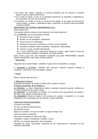  Una fuerza vital, ingenio, vivacidad, un principio generador que nos impulsa a comenzar 
grandes cosas con gran determinación. 
 Es el sueño de lograr un reto, es la búsqueda permanente de desarrollo e independencia, 
que está dentro de cada uno de nosotros. 
 Es embestir con ímpetu el mundo e ir en pos de sus ideales, es ser capaz de hacer que las 
cosas sucedan, es deseo y capacidad de logro o superación, es ponerse metas alcanzables 
y hacerlas realidad. 
IMPORTANCIA DEL ESPIRITU EMPRENDEDOR (E.E.) 
Albert Einstein dijo: 
“Los grandes espíritus siempre se han tropezado con mentes mediocres”. 
Es una ACTITUD, que le ha permitido al hombre: 
Conquistar nuevos mundos. 
Romper con los paradigmas establecidos. 
Crear la ciencia y la tecnología. 
Enfrentar los retos que el ambiente y el entorno le han planteado. 
Consolidar empresas líderes e Identificar y aprovechar oportunidades. 
Generar la nueva sociedad informatizada. 
Y será el MOTOR, que le permitirá al hombre en el futuro, seguir siendo el centro de 
todas las acciones creadoras e innovadoras de nuestro planeta. 
Cada cultura y país tiene unos momentos importantes para poder TRASCENDER, Colombia 
requiere aprovecharlos para lograr cambios positivos: 
1. Oportunidad: 
Capacidad de ver oportunidades e identificar nuevas formas de desarrollo y progreso. 
2. Creatividad e Innovación: Habilidad para encontrar mediante procesos creativos e 
innovativos, soluciones a sus necesidades y deseos. 
3. Acción: 
Deseo y decisión para actuar ya. 
4. Mejoramiento Continuo: 
Capacidad de aprender de aciertos y errores para no repetir la historia. 
El espíritu emprendedor (E-E) beneficia a: 
LA PERSONA: Le ofrece independencia laboral, creatividad, expresión personal, confianza en 
sí mismo y realización de sueños e ideas. 
LA EMPRESA: La oportunidad de contribuir con la función social de generación de empleo y 
por ende, crear mejores condiciones de vida. 
LA COMUNIDAD: Implica el impulso a los procesos de creación e innovación en el campo 
empresarial y es la posibilidad real de controlar su propio desarrollo. 
¿Quién tiene Espíritu Emprendedor? 
La persona que posee: 
Un nivel muy alto de autorrealización. 
Alta plenitud humana. 
Deseo de convertirse en lo que el hombre es capaz de llegar a ser. 
Ganas de sentirse competente. 
Alto nivel de excelencia en todo lo que haga. 
Creatividad e ingenio convirtiéndolo innovador y único. 
METAS y se mantiene apasionado para alcanzarlas. 
Capacidad de riesgo, responsable, consciente de sus consecuencias y dispuesto en todo 
momento a afrontarlas. 
 