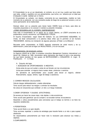El Emprendedor no es un ser desatinado, al contrario, es un ser muy cuerdo que tiene antes 
que nada, unidad y equilibrio con sus pensamientos, que lucha y se esfuerza por un ideal que 
él después lo vuelve realidad por sí mismo. 
El Emprendedor es soñador, con ideales, consciente de sus capacidades, medidor en todo 
momento de su potencial, con una constante prueba de fuego de su potencial humano y con un 
temor permanente de la mediocridad. 
Siempre vibran con su presente pero tienen fuerte VISIÓN hacia el futuro, para ellos es 
imposible proyectarse si no conocen ni sienten su presente inmediato. 
¿CÓMO DESARROLLAR EL ESPIRITU EMPRENDEDOR? 
Ante todo el Emprendedor es un gestor de su propio destino, un LÍDER consciente de la 
problemática social y económica, con PRINCIPIOS ÉTICOS. 
El Espíritu Emprendedor, según David Mc Clelland, “es una CAPACIDAD ADQUIRIDA, no 
innata, de llevar exitosamente a la práctica ideas útiles que le permiten al ser humano 
TRASCENDER, distinta a la motivación de algunas personas al Poder o a la Afiliación”. 
Recuerde señor emprendedor, el ÉXITO depende solamente de usted mismo y de su 
determinación y éste solo se logra con RESULTADOS y no con excusas. 
Comportamientos del empresario exitoso. 
La Agencia USAID de la ONU, la empresa consultora Management Systems International y el 
doctor Mc Clelland en 1982, encontraron varios elementos que llevan al éxito a las personas, 
los que fueron reunidos en tres grupos de MOTIVACIONES o CONJUNTOS: A. Logro B. 
Planificación. Y C. Poder. 
A. Conjunto del logro. 
1. BÚSQUEDA DE OPORTUNIDADES E INICIATIVA. 
Actúa antes de que se lo pidan o antes de ser forzado por las circunstancias. 
Actúa para extender el negocio hacia nuevas áreas, productos o servicios. 
Se aprovecha de oportunidades poco usuales para lanzar un negocio, obtener 
financiamiento, equipo, terreno, lugar de trabajo o asistencia. 
2. CORRER RIESGOS CALCULADOS. 
Calcula riesgos deliberadamente y evalúa alternativas. 
Toma acción para reducir los riesgos o controlar los resultados. 
Se coloca en situaciones que conllevan un reto o un riesgo moderado. 
3. EXIGIR EFICIENCIA Y CALIDAD. (EFECTIVIDAD). 
Se esmera por hacer las cosas mejor, más rápidas o más económicas. 
Toma acción para garantizar que se cumplan o se excedan normas de excelencia. 
Desarrolla o utiliza procedimientos para cerciorarse que el trabajo se termine o se llene los 
requisitos establecidos. 
4. PERSISTENCIA. 
Toma acción frente a un gran desafío. 
Toma acciones repetidas o cambia de estrategia para hacerle frente a un reto o para superar 
obstáculos. 
Se responsabiliza personalmente por hacer todo lo necesario para alcanzar sus metas y 
objetivos. 
5. CUMPLIMIENTO. 
 