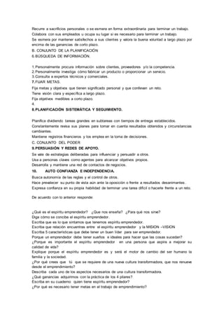 Recurre a sacrificios personales o se esmera en forma extraordinaria para terminar un trabajo. 
Colabora con sus empleados u ocupa su lugar si es necesario para terminar un trabajo. 
Se esmera por mantener satisfechos a sus clientes y valora la buena voluntad a largo plazo por 
encima de las ganancias de corto plazo. 
B. CONJUNTO DE LA PLANIFICACIÓN 
6. BÚSQUEDA DE INFORMACIÓN. 
1. Personalmente procura información sobre clientes, proveedores y/o la competencia. 
2. Personalmente investiga cómo fabricar un producto o proporcionar un servicio. 
3. Consulta a expertos técnicos y comerciales. 
7. FIJAR METAS. 
Fija metas y objetivos que tienen significado personal y que conllevan un reto. 
Tiene visión clara y específica a largo plazo. 
Fija objetivos medibles a corto plazo. 
4. 
8. PLANIFICACIÓN SISTEMÁTICA Y SEGUIMIENTO. 
Planifica dividiendo tareas grandes en subtareas con tiempos de entrega establecidos. 
Constantemente revisa sus planes para tomar en cuenta resultados obtenidos y circunstancias 
cambiantes. 
Mantiene registros financieros y los emplea en la toma de decisiones. 
C. CONJUNTO DEL PODER 
9. PERSUASIÓN Y REDES DE APOYO. 
Se vale de estrategias deliberadas para influenciar y persuadir a otros. 
Usa a personas claves como agentes para alcanzar objetivos propios. 
Desarrolla y mantiene una red de contactos de negocios. 
10. AUTO CONFIANZA E INDEPENDENCIA. 
Busca autonomía de las reglas y el control de otros. 
Hace prevalecer su punto de vista aún ante la oposición o frente a resultados desanimantes . 
Expresa confianza en su propia habilidad de terminar una tarea difícil o hacerle frente a un reto. 
De acuerdo con lo anterior responde: 
¿Qué es el espíritu emprendedor? ¿Que nos enseña? ¿Para qué nos sirve? 
Diga cómo se concibe el espíritu emprendedor. 
Escriba que es lo que sintamos que tenemos espíritu emprendedor. 
Escriba que relación encuentras entre el espíritu emprendedor y la MISION –VISION 
Escriba 5 características que debe tener un buen líder para ser emprendedor. 
Porque un emprendedor debe tener sueños e ideales para hacer que las cosas sucedan? 
¿Porque es importante el espíritu emprendedor en una persona que aspira a mejorar su 
calidad de vida? 
Explique porque el espíritu emprendedor es y será el motor de cambio del ser humano la 
familia y la sociedad. 
¿Por qué crees que tú que se requiere de una nueva cultura transformadora, que nos renueve 
desde el emprendimiento? 
Describa cada uno de los aspectos necesarios de una cultura transformadora. 
¿Qué ganancias adquirimos con la práctica de los 4 pilares? 
Escriba en su cuaderno quien tiene espíritu emprendedor? 
¿Por qué es necesario tener metas en el trabajo de emprendimiento? 
 