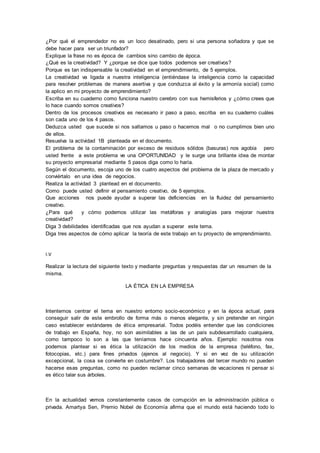 ¿Por qué el emprendedor no es un loco desatinado, pero si una persona soñadora y que se 
debe hacer para ser un triunfador? 
Explique la frase no es época de cambios sino cambio de época. 
¿Qué es la creatividad? Y ¿porque se dice que todos podemos ser creativos? 
Porque es tan indispensable la creatividad en el emprendimiento, de 5 ejemplos. 
La creatividad va ligada a nuestra inteligencia (entiéndase la inteligencia como la capacidad 
para resolver problemas de manera asertiva y que conduzca al éxito y la armonía social) como 
la aplico en mi proyecto de emprendimiento? 
Escriba en su cuaderno como funciona nuestro cerebro con sus hemisferios y ¿cómo crees que 
lo hace cuando somos creativos? 
Dentro de los procesos creativos es necesario ir paso a paso, escriba en su cuaderno cuáles 
son cada uno de los 4 pasos. 
Deduzca usted que sucede si nos saltamos u paso o hacemos mal o no cumplimos bien uno 
de ellos. 
Resuelva la actividad 1B planteada en el documento. 
El problema de la contaminación por exceso de residuos sólidos (basuras) nos agobia pero 
usted frente a este problema ve una OPORTUNIDAD y le surge una brillante idea de montar 
su proyecto empresarial mediante 5 pasos diga como lo haría. 
Según el documento, escoja uno de los cuatro aspectos del problema de la plaza de mercado y 
conviértalo en una idea de negocios. 
Realiza la actividad 3 plantead en el documento. 
Como puede usted definir el pensamiento creativo, de 5 ejemplos. 
Que acciones nos puede ayudar a superar las deficiencias en la fluidez del pensamiento 
creativo. 
¿Para qué y cómo podemos utilizar las metáforas y analogías para mejorar nuestra 
creatividad? 
Diga 3 debilidades identificadas que nos ayudan a superar este tema. 
Diga tres aspectos de cómo aplicar la teoría de este trabajo en tu proyecto de emprendimiento. 
I.V 
Realizar la lectura del siguiente texto y mediante preguntas y respuestas dar un resumen de la 
misma. 
LA ÉTICA EN LA EMPRESA 
Intentemos centrar el tema en nuestro entorno socio-económico y en la época actual, para 
conseguir salir de este embrollo de forma más o menos elegante, y sin pretender en ningún 
caso establecer estándares de ética empresarial. Todos podéis entender que las condiciones 
de trabajo en España, hoy, no son asimilables a las de un país subdesarrollado cualquiera, 
como tampoco lo son a las que teníamos hace cincuenta años. Ejemplo: nosotros nos 
podemos plantear si es ética la utilización de los medios de la empresa (teléfono, fax, 
fotocopias, etc.) para fines privados (ajenos al negocio). Y si en vez de su utilización 
excepcional, la cosa se convierte en costumbre?. Los trabajadores del tercer mundo no pueden 
hacerse esas preguntas, como no pueden reclamar cinco semanas de vacaciones ni pensar si 
es ético talar sus árboles. 
En la actualidad vemos constantemente casos de corrupción en la administración pública o 
privada. Amartya Sen, Premio Nobel de Economía afirma que el mundo está haciendo todo lo 
 