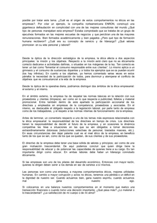 posible por tratar este tema. ¿Cuál es el origen de estos comportamientos no éticos en las 
empresas?. Por citar un ejemplo, la compañía norteamericana ENRON, construyó una 
gigantesca defraudación en complicidad con una de las mejores consultoras del mundo ¿Qué 
tipo de personas manejaban esta empresa? Estaba comprobado que se trataba de un grupo de 
ejecutivos formados en las mejores escuelas de negocios y que percibían una de las mayores 
remuneraciones. Bien formados académicamente y bien pagados ¿Pero qué tipo de formación 
humana recibieron? ¿Cuál era su concepto de servicio y de liderazgo? ¿Qué valores 
promovían en su vida personal y laboral? 
Desde la óptica de la dirección estratégica de la empresa, la ética afecta a dos aspectos 
principales: la misión y los objetivos. Respecto a la misión está claro que no es éticamente 
correcto dedicarse a actividades dañinas, o situadas en los márgenes de la ley. Tan correcto es 
tener un bar como “fomentar el consumo responsable entre sus c lientes”. Lo mismo aplica a un 
gimnasio y el consumo de sustancias dopantes y a todos los ejemplos que se os puedan ocurrir 
(los hay infinitos). En cuanto a los objetivos, ya hemos comentado varias veces en estos 
párrafos la necesidad de la participación de todos, para disminuir y atemperar el conflicto de 
objetivos que es consustancial a la vida de la empresa. 
Desde la óptica de la operativa diaria, podríamos distinguir dos ámbitos de la ética empresarial: 
el externo y el interno. 
En el ámbito externo, la empresa ha de respetar las normas básicas en la relación con sus 
proveedores y clientes (limpieza), así como en lo que respecta a publicidad, folletos y material 
promocional. Entra también dentro de este apartado la participación accionarial de los 
directivos y empleados en empresas de la competencia, proveedoras y asociadas. En el 
interno, es destacable el obligado respeto a la legislación laboral, por parte tanto de empresa 
como de los trabajadores, y el respeto a las normas internas de funcionamiento de la empresa. 
Antes de terminar, un comentario respecto a uno de los temas más espinosos relacionados con 
la ética empresarial: la responsabilidad de los directivos en tiempo de crisis. Los directivos 
tienen la responsabilidad de decidir el futuro de la empresa, y en ocasiones la dinámica 
competitiva les lleva a situaciones en las que se ven obligados a tomar decisiones 
extraordinariamente dolorosas (reducciones selectivas de personal, traslados masivos, etc.). 
En esas circunstancias den dejar patente cual es el nivel ético de la empresa, en beneficio 
tanto de los que se van, como de los que se quedan, de sus clientes y de sus proveedores. 
El directivo de la empresa debe tener una base sólida de valores y principios; así como de una 
gran motivación trascendental. De aquí podemos concluir que quien dirige tiene la 
responsabilidad de educar y de potenciar las capacidades de quienes tiene a su cargo. Es tan 
importante dirigir como educar. En ambas labores debe haber un liderazgo connotado 
éticamente. 
Si las empresas son uno de los pilares del desarrollo económico. Entonces con mayor razón, 
quienes la dirigen deben servir a los demás en vez de servirse a sí mismos. 
Las personas son como una empresa, a mayores comportamientos éticos, mejores utilidades 
humanas. En cambio a mayor corrupción y actos no éticos, tenemos una pérdida o un déficit en 
la dignidad de nuestro ser. Cuando actuamos bien, gana nuestro espíritu, cuando actuamos 
mal gana nuestro ego. 
Si colocamos en una balanza nuestros comportamientos en el momento que realizo una 
transacción financiera o cuando tomo una decisión importante, ¿Qué pesa más? ¿Lo material o 
lo trascendental? ¿La satisfacción de mi cuerpo o de mi alma? 

