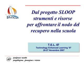 Dal progetto SLOOP strumenti e risorse  per affrontare il nodo del recupero nella scuola T.E.L. 07 Technology Enhanced Learning ’07 26-27 Novembre 2007 