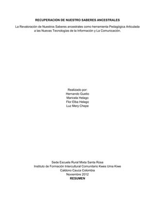 RECUPERACION DE NUESTRO SABERES ANCESTRALES

La Revaloración de Nuestros Saberes ancestrales como herramienta Pedagógica Articulada
             a las Nuevas Tecnologías de la Información y La Comunicación.




                                    Realizado por:
                                   Hernando Guetio
                                   Maricela Helago
                                   Flor Elba Helago
                                   Luz Mery Chepe




                          Sede Escuela Rural Mixta Santa Rosa
            Instituto de Formación Intercultural Comunitario Kwes Uma Kiwe
                               Caldono Cauca Colombia
                                    Noviembre 2012
                                       RESUMEN
 