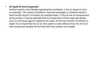 • Air liquid air heat recuperator
Another system, more flexible regarding the installation, is the air-liquid-air heat
re-cuperator,. This system is divided in two heat exchangers, in between which a
heat transfer liquid is circulated, for example water.. If, due to low air temperatures
during winter, it may be expected that the temperature of the water gets below
zero, an anti-freeze agent is added to the water. As the heat transfer co-efficient is
higher for air-liquid than for air-air, this system is more efficient than the air-to-air
heat recuperator despite the fact that two heat surfaces are needed
 