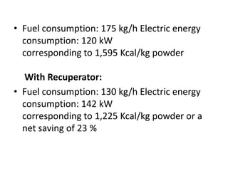• Fuel consumption: 175 kg/h Electric energy
consumption: 120 kW
corresponding to 1,595 Kcal/kg powder
With Recuperator:
• Fuel consumption: 130 kg/h Electric energy
consumption: 142 kW
corresponding to 1,225 Kcal/kg powder or a
net saving of 23 %
 
