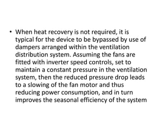 • When heat recovery is not required, it is
typical for the device to be bypassed by use of
dampers arranged within the ventilation
distribution system. Assuming the fans are
fitted with inverter speed controls, set to
maintain a constant pressure in the ventilation
system, then the reduced pressure drop leads
to a slowing of the fan motor and thus
reducing power consumption, and in turn
improves the seasonal efficiency of the system
 
