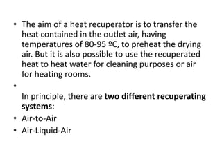 • The aim of a heat recuperator is to transfer the
heat contained in the outlet air, having
temperatures of 80-95 ºC, to preheat the drying
air. But it is also possible to use the recuperated
heat to heat water for cleaning purposes or air
for heating rooms.
•
In principle, there are two different recuperating
systems:
• Air-to-Air
• Air-Liquid-Air
 