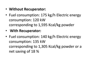 • Without Recuperator:
• Fuel consumption: 175 kg/h Electric energy
consumption: 120 kW
corresponding to 1,595 Kcal/kg powder
• With Recuperator:
• Fuel consumption: 140 kg/h Electric energy
consumption: 135 kW
corresponding to 1,305 Kcal/kg powder or a
net saving of 18 %
 