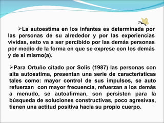 La autoestima en los infantes es determinada por las personas de su alrededor y por las experiencias vividas, esto va a ser percibido por las demás personas por medio de la forma en que se exprese con los demás y de sí mismo(a). Para Ortuño citado por Solís (1987) las personas con alta autoestima, presentan una serie de características tales como: mayor control de sus impulsos, se auto refuerzan  con mayor frecuencia, refuerzan a los demás a menudo, se autoafirman, son persisten para la búsqueda de soluciones constructivas, poco agresivas, tienen una actitud positiva hacia su propio cuerpo. 