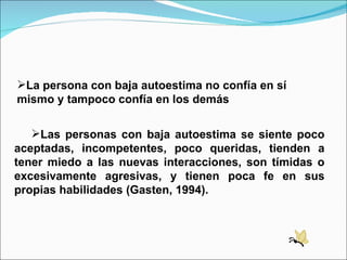 La persona con baja autoestima no confía en sí mismo y tampoco confía en los demás Las personas con baja autoestima se siente poco aceptadas, incompetentes, poco queridas, tienden a tener miedo a las nuevas interacciones, son tímidas o excesivamente agresivas, y tienen poca fe en sus propias habilidades (Gasten, 1994). 
