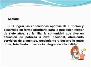 Misión: Es lograr las condiciones óptimas de nutrición y desarrollo en forma prioritaria para la población menor de siete años, su familia, la comunidad que vive en situación de pobreza a nivel nacional, ofreciendo servicios de alimentos, crecimiento y desarrollo entre otros, brindando un servicio integral de alta calidad. 