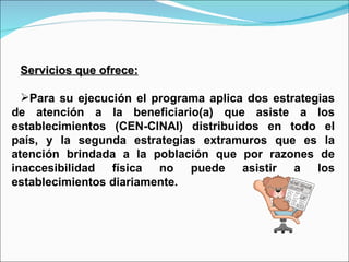 Servicios que ofrece: Para su ejecución el programa aplica dos estrategias de atención a la beneficiario(a) que asiste a los establecimientos (CEN-CINAI) distribuidos en todo el país, y la segunda estrategias extramuros que es la atención brindada a la población que por razones de inaccesibilidad física no puede asistir a los establecimientos diariamente. 