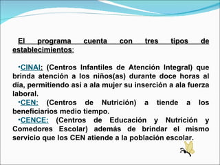 El programa cuenta con tres tipos de establecimientos : CINAI :  (Centros Infantiles de Atención Integral) que brinda atención a los niños(as) durante doce horas al día, permitiendo así a ala mujer su inserción a ala fuerza laboral. CEN:  (Centros de Nutrición) a tiende a los beneficiarios medio tiempo. CENCE:  (Centros de Educación y Nutrición y Comedores Escolar) además de brindar el mismo servicio que los CEN atiende a la población escolar.  