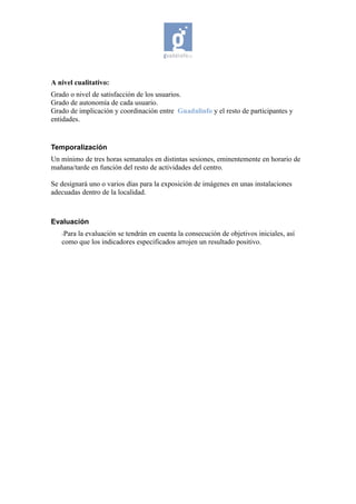 A nivel cualitativo:
Grado o nivel de satisfacción de los usuarios.
Grado de autonomía de cada usuario.
Grado de implicación y coordinación entre Guadalinfo y el resto de participantes y
entidades.


Temporalización
Un mínimo de tres horas semanales en distintas sesiones, eminentemente en horario de
mañana/tarde en función del resto de actividades del centro.

Se designará uno o varios días para la exposición de imágenes en unas instalaciones
adecuadas dentro de la localidad.



Evaluación
   -Para
       la evaluación se tendrán en cuenta la consecución de objetivos iniciales, así
   como que los indicadores especificados arrojen un resultado positivo.
 