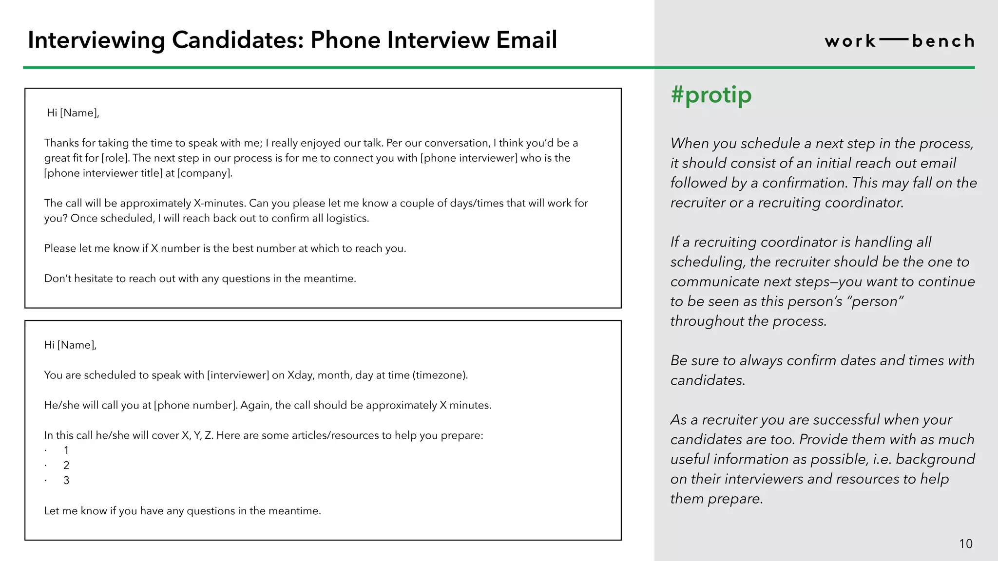 Hi [Name],
Thanks for taking the time to speak with me; I really enjoyed our talk. Per our conversation, I think you’d be a
great fit for [role]. The next step in our process is for me to connect you with [phone interviewer] who is the
[phone interviewer title] at [company].
The call will be approximately X-minutes. Can you please let me know a couple of days/times that will work for
you? Once scheduled, I will reach back out to confirm all logistics.
Please let me know if X number is the best number at which to reach you.
Don’t hesitate to reach out with any questions in the meantime.
10
Interviewing Candidates: Phone Interview Email
#protip
When you schedule a next step in the process,
it should consist of an initial reach out email
followed by a confirmation. This may fall on the
recruiter or a recruiting coordinator.
If a recruiting coordinator is handling all
scheduling, the recruiter should be the one to
communicate next steps—you want to continue
to be seen as this person’s “person”
throughout the process.
Be sure to always confirm dates and times with
candidates.
As a recruiter you are successful when your
candidates are too. Provide them with as much
useful information as possible, i.e. background
on their interviewers and resources to help
them prepare.
Hi [Name],
You are scheduled to speak with [interviewer] on Xday, month, day at time (timezone).
He/she will call you at [phone number]. Again, the call should be approximately X minutes.
In this call he/she will cover X, Y, Z. Here are some articles/resources to help you prepare:
· 1
· 2
· 3
Let me know if you have any questions in the meantime.
 
