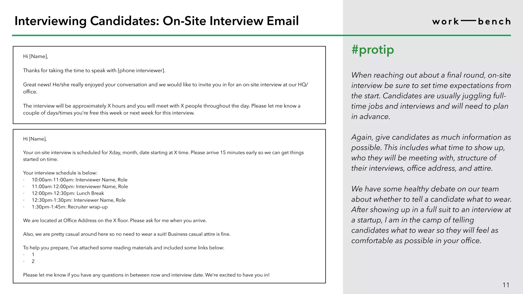 Hi [Name],
Thanks for taking the time to speak with [phone interviewer].
Great news! He/she really enjoyed your conversation and we would like to invite you in for an on-site interview at our HQ/
office.
The interview will be approximately X hours and you will meet with X people throughout the day. Please let me know a
couple of days/times you’re free this week or next week for this interview.
11
Interviewing Candidates: On-Site Interview Email
#protip
When reaching out about a final round, on-site
interview be sure to set time expectations from
the start. Candidates are usually juggling full-
time jobs and interviews and will need to plan
in advance.
Again, give candidates as much information as
possible. This includes what time to show up,
who they will be meeting with, structure of
their interviews, office address, and attire.
We have some healthy debate on our team
about whether to tell a candidate what to wear.
After showing up in a full suit to an interview at
a startup, I am in the camp of telling
candidates what to wear so they will feel as
comfortable as possible in your office.
Hi [Name],
Your on-site interview is scheduled for Xday, month, date starting at X time. Please arrive 15 minutes early so we can get things
started on time.
Your interview schedule is below:
· 10:00am-11:00am: Interviewer Name, Role
· 11:00am-12:00pm: Interviewer Name, Role
· 12:00pm-12:30pm: Lunch Break
· 12:30pm-1:30pm: Interviewer Name, Role
· 1:30pm-1:45m: Recruiter wrap-up
We are located at Office Address on the X floor. Please ask for me when you arrive.
Also, we are pretty casual around here so no need to wear a suit! Business casual attire is fine.
To help you prepare, I’ve attached some reading materials and included some links below:
· 1
· 2
Please let me know if you have any questions in between now and interview date. We’re excited to have you in!
 