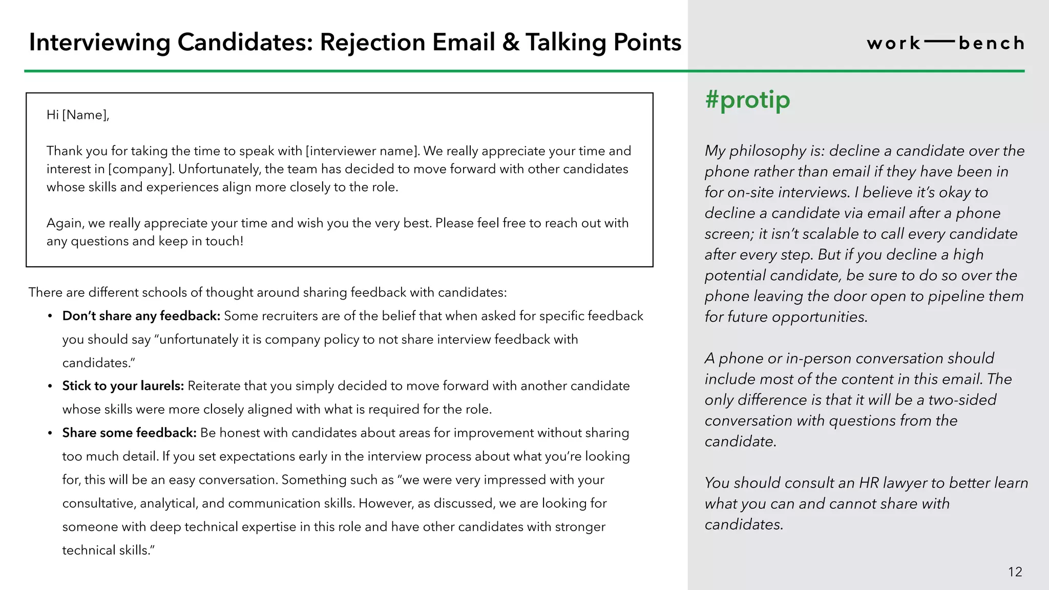 Hi [Name],
Thank you for taking the time to speak with [interviewer name]. We really appreciate your time and
interest in [company]. Unfortunately, the team has decided to move forward with other candidates
whose skills and experiences align more closely to the role.
Again, we really appreciate your time and wish you the very best. Please feel free to reach out with
any questions and keep in touch!
12
Interviewing Candidates: Rejection Email & Talking Points
#protip
My philosophy is: decline a candidate over the
phone rather than email if they have been in
for on-site interviews. I believe it’s okay to
decline a candidate via email after a phone
screen; it isn’t scalable to call every candidate
after every step. But if you decline a high
potential candidate, be sure to do so over the
phone leaving the door open to pipeline them
for future opportunities.
A phone or in-person conversation should
include most of the content in this email. The
only difference is that it will be a two-sided
conversation with questions from the
candidate.
You should consult an HR lawyer to better learn
what you can and cannot share with
candidates.
There are different schools of thought around sharing feedback with candidates:
• Don’t share any feedback: Some recruiters are of the belief that when asked for specific feedback
you should say “unfortunately it is company policy to not share interview feedback with
candidates.”
• Stick to your laurels: Reiterate that you simply decided to move forward with another candidate
whose skills were more closely aligned with what is required for the role.
• Share some feedback: Be honest with candidates about areas for improvement without sharing
too much detail. If you set expectations early in the interview process about what you’re looking
for, this will be an easy conversation. Something such as “we were very impressed with your
consultative, analytical, and communication skills. However, as discussed, we are looking for
someone with deep technical expertise in this role and have other candidates with stronger
technical skills.”
 