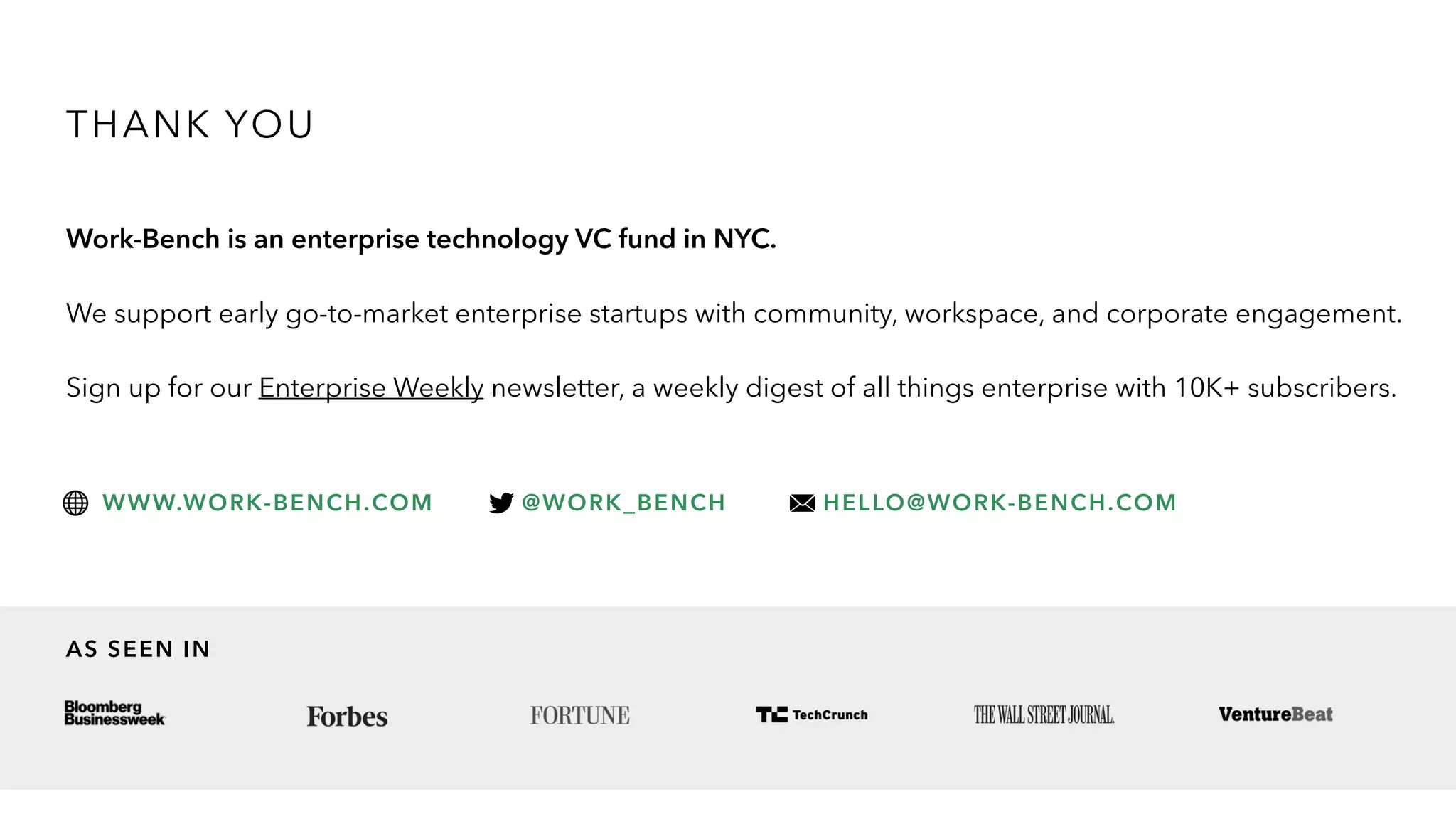 THANK YOU
Work-Bench is an enterprise technology VC fund in NYC.
We support early go-to-market enterprise startups with community, workspace, and corporate engagement.
Sign up for our Enterprise Weekly newsletter, a weekly digest of all things enterprise with 10K+ subscribers.
WWW.WORK-BENCH.COM @WORK_BENCH HELLO@WORK-BENCH.COM
AS SEEN IN
 