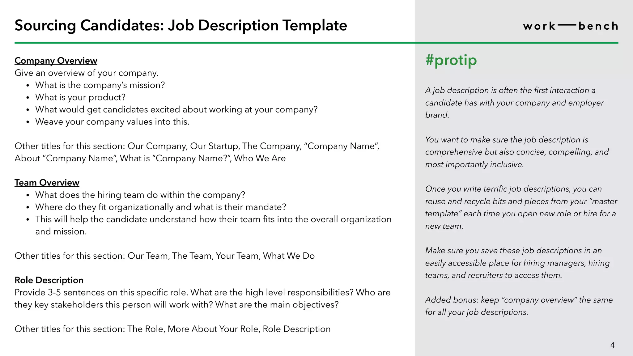 Company Overview
Give an overview of your company.
• What is the company’s mission?
• What is your product?
• What would get candidates excited about working at your company?
• Weave your company values into this.
Other titles for this section: Our Company, Our Startup, The Company, “Company Name”,
About “Company Name”, What is “Company Name?”, Who We Are
Team Overview
• What does the hiring team do within the company?
• Where do they fit organizationally and what is their mandate?
• This will help the candidate understand how their team fits into the overall organization
and mission.
Other titles for this section: Our Team, The Team, Your Team, What We Do
Role Description
Provide 3-5 sentences on this specific role. What are the high level responsibilities? Who are
they key stakeholders this person will work with? What are the main objectives?
Other titles for this section: The Role, More About Your Role, Role Description
4
Sourcing Candidates: Job Description Template
#protip
A job description is often the first interaction a
candidate has with your company and employer
brand.
You want to make sure the job description is
comprehensive but also concise, compelling, and
most importantly inclusive.
Once you write terrific job descriptions, you can
reuse and recycle bits and pieces from your “master
template” each time you open new role or hire for a
new team.
Make sure you save these job descriptions in an
easily accessible place for hiring managers, hiring
teams, and recruiters to access them.
Added bonus: keep “company overview” the same
for all your job descriptions.
 