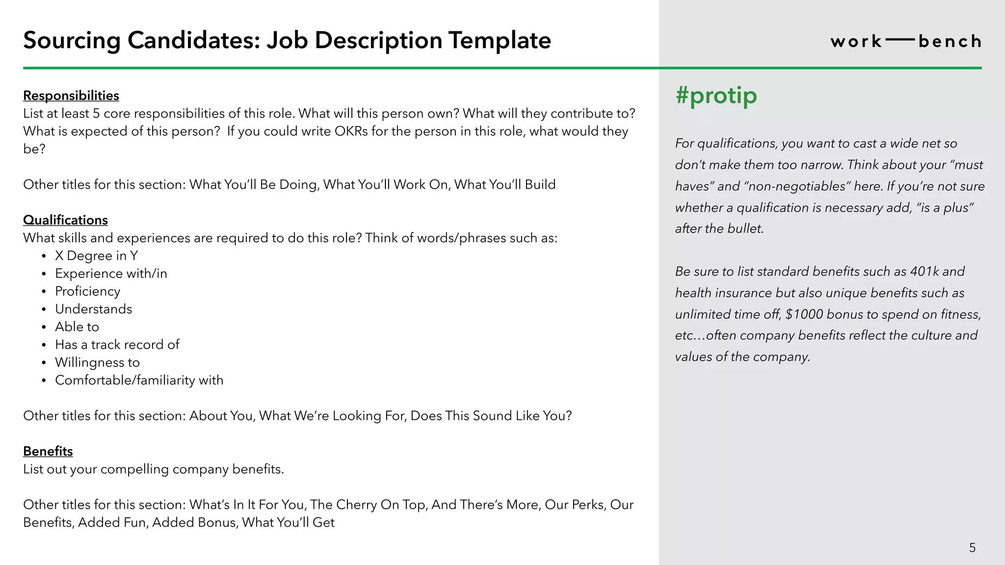 Responsibilities
List at least 5 core responsibilities of this role. What will this person own? What will they contribute to?
What is expected of this person? If you could write OKRs for the person in this role, what would they
be?
Other titles for this section: What You’ll Be Doing, What You’ll Work On, What You’ll Build
Qualifications
What skills and experiences are required to do this role? Think of words/phrases such as:
• X Degree in Y
• Experience with/in
• Proficiency
• Understands
• Able to
• Has a track record of
• Willingness to
• Comfortable/familiarity with
Other titles for this section: About You, What We’re Looking For, Does This Sound Like You?
Benefits
List out your compelling company benefits.
Other titles for this section: What’s In It For You, The Cherry On Top, And There’s More, Our Perks, Our
Benefits, Added Fun, Added Bonus, What You’ll Get
5
Sourcing Candidates: Job Description Template
#protip
For qualifications, you want to cast a wide net so
don’t make them too narrow. Think about your “must
haves” and “non-negotiables” here. If you’re not sure
whether a qualification is necessary add, “is a plus”
after the bullet.
Be sure to list standard benefits such as 401k and
health insurance but also unique benefits such as
unlimited time off, $1000 bonus to spend on fitness,
etc…often company benefits reflect the culture and
values of the company.
 