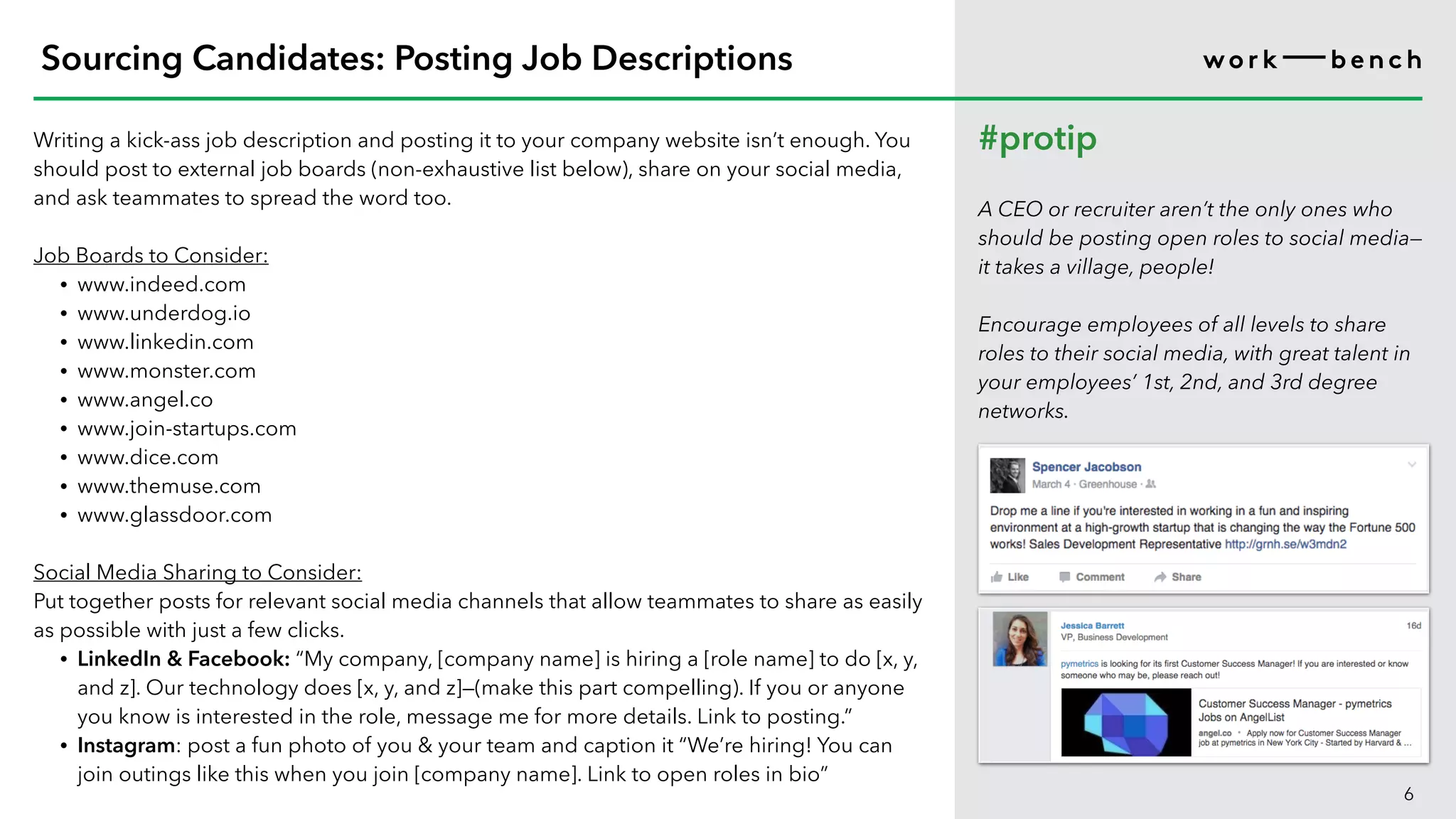 Writing a kick-ass job description and posting it to your company website isn’t enough. You
should post to external job boards (non-exhaustive list below), share on your social media,
and ask teammates to spread the word too.
Job Boards to Consider:
• www.indeed.com
• www.underdog.io
• www.linkedin.com
• www.monster.com
• www.angel.co
• www.join-startups.com
• www.dice.com
• www.themuse.com
• www.glassdoor.com
Social Media Sharing to Consider:
Put together posts for relevant social media channels that allow teammates to share as easily
as possible with just a few clicks.
• LinkedIn & Facebook: “My company, [company name] is hiring a [role name] to do [x, y,
and z]. Our technology does [x, y, and z]—(make this part compelling). If you or anyone
you know is interested in the role, message me for more details. Link to posting.”
• Instagram: post a fun photo of you & your team and caption it “We’re hiring! You can
join outings like this when you join [company name]. Link to open roles in bio”
6
Sourcing Candidates: Posting Job Descriptions
#protip
A CEO or recruiter aren’t the only ones who
should be posting open roles to social media—
it takes a village, people!
Encourage employees of all levels to share
roles to their social media, with great talent in
your employees’ 1st, 2nd, and 3rd degree
networks.
 