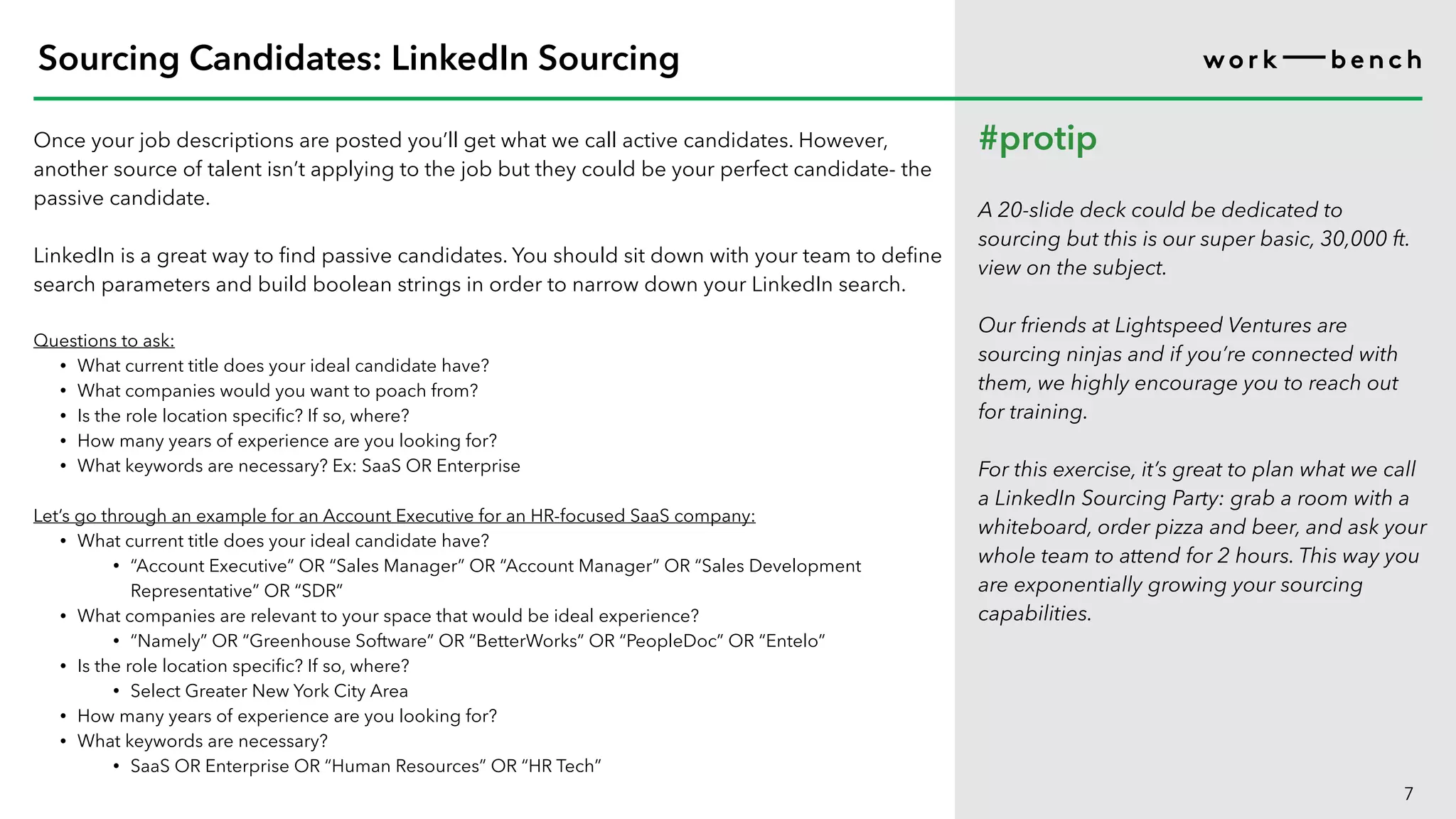 Once your job descriptions are posted you’ll get what we call active candidates. However,
another source of talent isn’t applying to the job but they could be your perfect candidate- the
passive candidate.
LinkedIn is a great way to find passive candidates. You should sit down with your team to define
search parameters and build boolean strings in order to narrow down your LinkedIn search.
Questions to ask:
• What current title does your ideal candidate have?
• What companies would you want to poach from?
• Is the role location specific? If so, where?
• How many years of experience are you looking for?
• What keywords are necessary? Ex: SaaS OR Enterprise
Let’s go through an example for an Account Executive for an HR-focused SaaS company:
• What current title does your ideal candidate have?
• “Account Executive” OR “Sales Manager” OR “Account Manager” OR “Sales Development
Representative” OR “SDR”
• What companies are relevant to your space that would be ideal experience?
• “Namely” OR “Greenhouse Software” OR “BetterWorks” OR “PeopleDoc” OR “Entelo”
• Is the role location specific? If so, where?
• Select Greater New York City Area
• How many years of experience are you looking for?
• What keywords are necessary?
• SaaS OR Enterprise OR “Human Resources” OR “HR Tech”
7
Sourcing Candidates: LinkedIn Sourcing
#protip
A 20-slide deck could be dedicated to
sourcing but this is our super basic, 30,000 ft.
view on the subject.
Our friends at Lightspeed Ventures are
sourcing ninjas and if you’re connected with
them, we highly encourage you to reach out
for training.
For this exercise, it’s great to plan what we call
a LinkedIn Sourcing Party: grab a room with a
whiteboard, order pizza and beer, and ask your
whole team to attend for 2 hours. This way you
are exponentially growing your sourcing
capabilities.
 