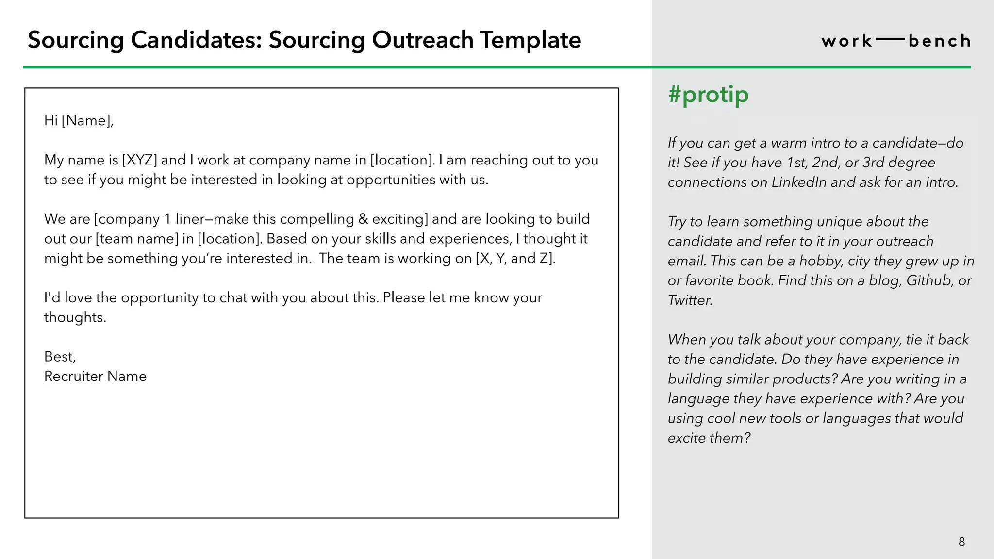Hi [Name],
My name is [XYZ] and I work at company name in [location]. I am reaching out to you
to see if you might be interested in looking at opportunities with us.
We are [company 1 liner—make this compelling & exciting] and are looking to build
out our [team name] in [location]. Based on your skills and experiences, I thought it
might be something you’re interested in. The team is working on [X, Y, and Z].
I'd love the opportunity to chat with you about this. Please let me know your
thoughts.
Best,
Recruiter Name
8
Sourcing Candidates: Sourcing Outreach Template
#protip
If you can get a warm intro to a candidate—do
it! See if you have 1st, 2nd, or 3rd degree
connections on LinkedIn and ask for an intro.
Try to learn something unique about the
candidate and refer to it in your outreach
email. This can be a hobby, city they grew up in
or favorite book. Find this on a blog, Github, or
Twitter.
When you talk about your company, tie it back
to the candidate. Do they have experience in
building similar products? Are you writing in a
language they have experience with? Are you
using cool new tools or languages that would
excite them?
 