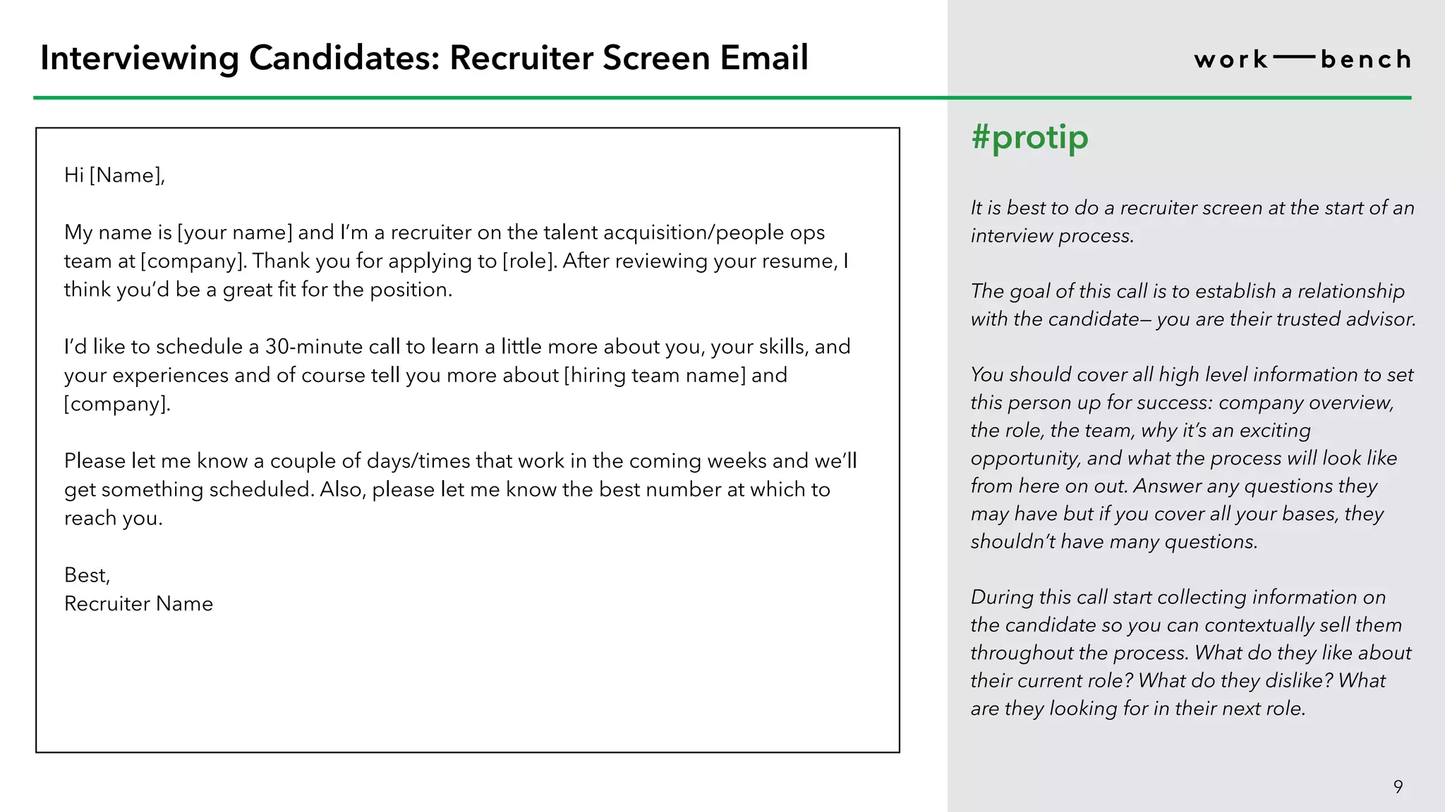 Hi [Name],
My name is [your name] and I’m a recruiter on the talent acquisition/people ops
team at [company]. Thank you for applying to [role]. After reviewing your resume, I
think you’d be a great fit for the position.
I’d like to schedule a 30-minute call to learn a little more about you, your skills, and
your experiences and of course tell you more about [hiring team name] and
[company].
Please let me know a couple of days/times that work in the coming weeks and we’ll
get something scheduled. Also, please let me know the best number at which to
reach you.
Best,
Recruiter Name
9
Interviewing Candidates: Recruiter Screen Email
#protip
It is best to do a recruiter screen at the start of an
interview process.
The goal of this call is to establish a relationship
with the candidate— you are their trusted advisor.
You should cover all high level information to set
this person up for success: company overview,
the role, the team, why it’s an exciting
opportunity, and what the process will look like
from here on out. Answer any questions they
may have but if you cover all your bases, they
shouldn’t have many questions.
During this call start collecting information on
the candidate so you can contextually sell them
throughout the process. What do they like about
their current role? What do they dislike? What
are they looking for in their next role.
 